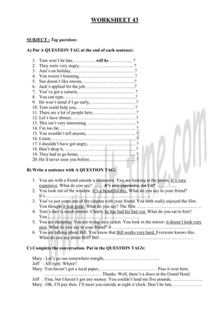 WORKSHEET 43


SUBJECT : Tag questions

A) Put A QUESTION TAG at the end of each sentence:

  1. Tom won’t be late, ………….. will he ………….... ?
  2. They were very angry, …………………………….. ?
  3. Ann’s on holiday, ………………………………….. ?
  4. You weren’t listening, ………………………………?
  5. Sue doesn’t like onions, …………………………….?
  6. Jack’s applied for the job, …………………………..?
  7. You’ve got a camera, ………………………………. ?
  8. You can type, ………………………………………..?
  9. He won’t mind if I go early, …………………………?
  10. Tom could help you, ……………………………….. ?
  11. There are a lot of people here, ……………………… ?
  12. Let’s have dinner, ……………………………………?
  13. This isn’t very interesting, ………………………….. ?
  14. I’m too fat, ………………………………………….. ?
  15. You wouldn’t tell anyone, ………………………….. ?
  16. Listen, ………………………………………………..?
  17. I shouldn’t have got angry, …………………………. ?
  18. Don’t drop it, ……………………………………….. ?
  19. They had to go home, ………………………………. ?
  20. He’d never seen you before, …………………………?

B) Write a sentence with A QUESTION TAG:

  1. You are with a friend outside a restaurant. You are looking at the prices. It’s very
     expensive. What do you say? ……. It’s very expensive, isn’t it? …………..
  2. You look out of the window. It’s a beautiful day. What do you say to your friend?
     It’s ……………………………………………………………. .
  3. You’ve just come out of the cinema with your friend. You both really enjoyed the film.
     You thought it was great. What do you say? The film …………………………………. …
  4. Tom’s hair is much shorter. Clearly he has had his hair cut. What do you sat to him?
     You …………………………………………………….
  5. You are shopping. You are trying on a jacket. You look in the mirror: it doesn’t look very
     nice. What do you say to your friend? It …………………………………………….
  6. You are talking about Bill. You know that Bill works very hard. Everyone knows this.
     What do you say about Bill? Bill …………………………………………………… .

C) Complete the conversation. Put in the QUESTION TAGS:

  Mary : Let’s go out somewhere tonight, …………………………….. .
  Jeff : All right. Where?
  Mary :You haven’t got a local paper, ……………………………… . Pass it over here,
         ……………………………… . Thanks. Well, there’s a disco at the Grand Hotel.
  Jeff : Fine, but I haven’t got any money. You couldn’t lend me five pounds, ………………..
  Mary : OK, I’ll pay then. I’ll meet you outside at eight o’clock. Don’t be late, ……………….
 