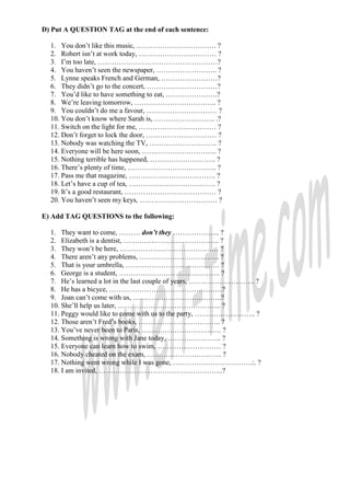 D) Put A QUESTION TAG at the end of each sentence:

  1. You don’t like this music, ……………………………. ?
  2. Robert isn’t at work today, …………………………… ?
  3. I’m too late, ……………………………………………?
  4. You haven’t seen the newspaper, …………………….. ?
  5. Lynne speaks French and German, ……………………?
  6. They didn’t go to the concert, …………………………?
  7. You’d like to have something to eat, ………………….?
  8. We’re leaving tomorrow, …………………………….. ?
  9. You couldn’t do me a favour, ………………………… ?
  10. You don’t know where Sarah is, …………………….. .?
  11. Switch on the light for me, …………………………… ?
  12. Don’t forget to lock the door, ………………………… ?
  13. Nobody was watching the TV, ……………………….. ?
  14. Everyone will be here soon, ………………………….. ?
  15. Nothing terrible has happened, ………………………. ?
  16. There’s plenty of time, ……………………………….. ?
  17. Pass me that magazine, ………………………………. ?
  18. Let’s have a cup of tea, ………………………………. ?
  19. It’s a good restaurant, ………………………………… ?
  20. You haven’t seen my keys, …………………………… ?

E) Add TAG QUESTIONS to the following:

  1. They want to come, ……… don’t they ……………….. ?
  2. Elizabeth is a dentist, ………………………………….. ?
  3. They won’t be here, …………………………………… ?
  4. There aren’t any problems, ……………………………. ?
  5. That is your umbrella, …………………………………. ?
  6. George is a student, ……………………………………. ?
  7. He’s learned a lot in the last couple of years, ………………………. ?
  8. He has a bicyce, …………………………………………?
  9. Joan can’t come with us, ………………………………..?
  10. She’ll help us later, …………………………………….. ?
  11. Peggy would like to come with us to the party, …………………….. ?
  12. Those aren’t Fred’s books, …………………………….. ?
  13. You’ve never been to Paris, ……………………………. ?
  14. Something is wrong with Jane today, ………………….. ?
  15. Everyone can learn how to swim, ……………………… ?
  16. Nobody cheated on the exam, ………………………….. ?
  17. Nothing went wrong while I was gone, …………………………….:. ?
  18. I am invited, ……………………………………………..?
 