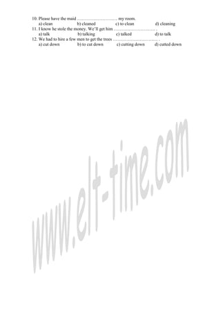 10. Please have the maid ……………………… my room.
    a) clean             b) cleaned            c) to clean      d) cleaning
11. I know he stole the money. We’ll get him ………………………. .
    a) talk              b) talking            c) talked        d) to talk
12. We had to hire a few men to get the trees ………………………… .
    a) cut down          b) to cut down         c) cutting down d) cutted down
 