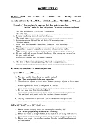 WORKSHEET 45


SUBJECT : Both ….and…. / Either …. or …. / Neither …. nor …. / Not only …. but also ….

A) Make sentences BOTH ….AND…. / EITHER ….OR …. / NEITHER …. NOR …. :

  Examples: * Tom was late. So was Ann. Both Tom and Ann were late.
            * He didn’t write. He didn’t telephone. He neither wrote nor telephoned.

  1. The hotel wasn’t clean. And it wasn’t comfortable.
     The hotel was ………………………………………………………………..
  2. It was a very boring movie. It was very long too.
     The movie was ………………………………………………………………
  3. Is that man’s name Richard? Or is it Robert? It’s one of the two.
     That man’s name …………………………………………………………….
  4. I don’t have the time to take a vacation. And I don’t have the money.
     I have ………………………………………………………………………...
  5. We can leave today or we can leave tomorrow- whichever you prefer.
     We ……………………………………………………………………………
  6. He gave up his job because he needed a change. Also because the pay was low.
     He gave up his job both ………………………………………………………
  7. Laura doesn’t smoke. And she doesn’t eat meat.
     …………………………………………………………………………………
  8. The front of the house needs painting. The back needs painting too.
     …………………………………………………………………………………

B) Answer the questions. Use paired conjunctions.

  a) Use BOTH ……. AND …… .

     1. You have met his father. Have you met his mother?
        Yes, I have met both his father and his mother.
     2. The driver was injured in the accident. Was the passenger injured in the accident?
        ……………………………………………………………………………….
     3. Wheat is grown in Kansas. Is corn grown in Kansas?
        ………………………………………………………………………………
     4. He buys used cars. Does he sell used cars?
        ……………………………………………………………………………….
     5. You had lunch with your friends. Did you have dinner with them?
        ……………………………………………………………………………….
     6. The city suffers from air pollution. Does it suffer from water pollution?
        ……………………………………………………………………………….

b) Use NOT ONLY ……. BUT ALSO …… .

     1. I know you are studying math. Are you studying chemistry too?
        Yes, I’m studying not only math but also chemistry.
     2. I know his cousin is living with him. Is his mother-in-low living with him too?
        …………………………………………………………………………………
     3. I know your country has good universities. Does the United States have good
        universities too?
        ………………………………………………………………………………….
 