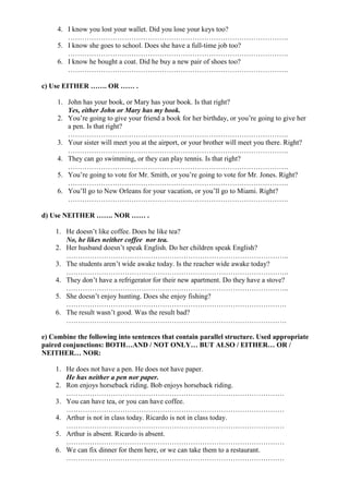 4. I know you lost your wallet. Did you lose your keys too?
        ………………………………………………………………………………….
     5. I know she goes to school. Does she have a full-time job too?
        ………………………………………………………………………………….
     6. I know he bought a coat. Did he buy a new pair of shoes too?
        ………………………………………………………………………………….

c) Use EITHER ……. OR …… .

     1. John has your book, or Mary has your book. Is that right?
        Yes, either John or Mary has my book.
     2. You’re going to give your friend a book for her birthday, or you’re going to give her
        a pen. Is that right?
        ………………………………………………………………………………….
     3. Your sister will meet you at the airport, or your brother will meet you there. Right?
        ………………………………………………………………………………….
     4. They can go swimming, or they can play tennis. Is that right?
        ………………………………………………………………………………….
     5. You’re going to vote for Mr. Smith, or you’re going to vote for Mr. Jones. Right?
        ………………………………………………………………………………….
     6. You’ll go to New Orleans for your vacation, or you’ll go to Miami. Right?
        ………………………………………………………………………………….

d) Use NEITHER ……. NOR …… .

    1. He doesn’t like coffee. Does he like tea?
       No, he likes neither coffee nor tea.
    2. Her husband doesn’t speak English. Do her children speak English?
       …………………………………………………………………………………..
    3. The students aren’t wide awake today. Is the reacher wide awake today?
       …………………………………………………………………………………..
    4. They don’t have a refrigerator for their new apartment. Do they have a stove?
       …………………………………………………………………………………..
    5. She doesn’t enjoy hunting. Does she enjoy fishing?
       ………………………………………………………………………………….
    6. The result wasn’t good. Was the result bad?
       ………………………………………………………………………………….

e) Combine the following into sentences that contain parallel structure. Used appropriate
paired conjunctions: BOTH…AND / NOT ONLY… BUT ALSO / EITHER… OR /
NEITHER… NOR:

    1. He does not have a pen. He does not have paper.
       He has neither a pen nor paper.
    2. Ron enjoys horseback riding. Bob enjoys horseback riding.
       …………………………………………………………………………………
    3. You can have tea, or you can have coffee.
       …………………………………………………………………………………
    4. Arthur is not in class today. Ricardo is not in class today.
       …………………………………………………………………………………
    5. Arthur is absent. Ricardo is absent.
       …………………………………………………………………………………
    6. We can fix dinner for them here, or we can take them to a restaurant.
       …………………………………………………………………………………
 