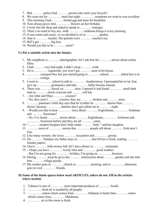 7. Did ………. police find ………. person who stole your bicycle?
   8. We went out for ………… meal last night. ………… restaurant we went to was excellent.
   9. This morning I had ……….. boiled egg and toast for breakfast.
   10. Tom always gives Ann …………. flowers on her birthday.
   11. I went into the shop and asked to speak to ……….. manager.
   12. There’s no need to buy any milk. …………. milkman brings it every morning.
   13. It was warm and sunny, so we decided to sit in ………… garden.
   14. Jane is ……….. teacher. Her parents were ……….. teachers too.
   15. Bill’s got ……….. big feet.
   16. Would you like to be ……….. actor?

C) Put a suitable article into the blanks:

   1. My neighbour is ……….. photographer; let’s ask him for ……….. advice about colour
       films.
   2. I had ……… very bad night; I didn’t sleep ………. wink.
   3. He is ………… vegeterian; you won’t get ………. meat at his house.
   4. ………… youngest boy has just started going to ……….. school; ………. eldest boy is at
       ………… college.
   5. I went to ………… school to talk to ………… headmistress. I persuaded her to let Ann
       give up …………. gymnastics and take ………. ballet lessons instead.
   6. There was ………. knock on ………. door. I opened it and found ………… small dark
       man in ………. check overcoat and ……… soft hat.
   7. - Are John and Mary ……….. cousins?
       - No, they aren’t ………. cousins; they are ……….. brother and ……… sister.
   8. ……….. postman’s little boy says that he’d rather be ………… dentist than ………..
       doctor, because …………. dentists don’t get called out at ……….. night.
   9. - Would you like to hear ………… story about ……….. Englishman, …………. Irishman
       and ………. Scotsman?
       - No. I’ve heard ……….. stories about ……….. Englishmen, ………… Irishmen and
       ………… Scotsmen before and they are all ……….. same.
   10. “………. modern burglars don’t hide under ………. beds.” said her daughter.
   11. ……….. most of ………… stories that ………… people tell about ……….. Irish aren’t
       true.
   12. Like many women, she loves ……….. tea parties and ………… gossip.
   13. On ……….. Sundays my father stays in …………. bed till ten o’clock, reading ……….
       Sunday papers.
   14. I have ……….. little money left; let’s have dinner in ……….. restaurant.
   15. - I hope you have ………… lovely time and ………… good weather.
       - But I’m not going for ………… holiday; I’m going on …………. business.
   16. During ………. meal he gives her ………. instructions about ………. garden and she tells
       him ………. village gossip.
   17. My mother goes to …………church in …………. morning, and in ………… afternoon
       goes to visit ………… friends.

D) Some of the blank spaces below need ARTICLES, others do not. Fill in the articles
   where needed.

   1. Tobacco is one of ………… most important products of ……….. South.
   2. …………. fresh air is needed by all people.
   3. …………. cotton which comes from ………… Alabama is better than ………. cotton
      which comes from ………… Oklahoma.
   4. ………… air in this room is fresh.
 