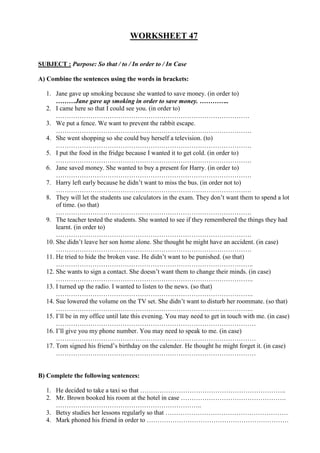 WORKSHEET 47


SUBJECT : Purpose: So that / to / In order to / In Case

A) Combine the sentences using the words in brackets:

  1. Jane gave up smoking because she wanted to save money. (in order to)
      ………Jane gave up smoking in order to save money. …………..
  2. I came here so that I could see you. (in order to)
      ………………………………………………………………………………
  3. We put a fence. We want to prevent the rabbit escape.
      ……………………………………………………………………………….
  4. She went shopping so she could buy herself a television. (to)
      ……………………………………………………………………………….
  5. I put the food in the fridge because I wanted it to get cold. (in order to)
      ……………………………………………………………………………….
  6. Jane saved money. She wanted to buy a present for Harry. (in order to)
      ……………………………………………………………………………….
  7. Harry left early because he didn’t want to miss the bus. (in order not to)
      ……………………………………………………………………………….
  8. They will let the students use calculators in the exam. They don’t want them to spend a lot
      of time. (so that)
      ……………………………………………………………………………….
  9. The teacher tested the students. She wanted to see if they remembered the things they had
      learnt. (in order to)
      ……………………………………………………………………………….
  10. She didn’t leave her son home alone. She thought he might have an accident. (in case)
      ……………………………………………………………………………….
  11. He tried to hide the broken vase. He didn’t want to be punished. (so that)
      ………………………………………………………………………………..
  12. She wants to sign a contact. She doesn’t want them to change their minds. (in case)
      ………………………………………………………………………………..
  13. I turned up the radio. I wanted to listen to the news. (so that)
      ………………………………………………………………………………..
  14. Sue lowered the volume on the TV set. She didn’t want to disturb her roommate. (so that)
      ………………………………………………………………………………..
  15. I’ll be in my office until late this evening. You may need to get in touch with me. (in case)
      …………………………………………………………………………………
  16. I’ll give you my phone number. You may need to speak to me. (in case)
      …………………………………………………………………………………
  17. Tom signed his friend’s birthday on the calender. He thought he might forget it. (in case)
      …………………………………………………………………………………


B) Complete the following sentences:

  1. He decided to take a taxi so that …………………………………………………………..
  2. Mr. Brown booked his room at the hotel in case ………………………………………….
     …………………………………………………………..
  3. Betsy studies her lessons regularly so that …………………………………………………
  4. Mark phoned his friend in order to …………………………………………………………
 