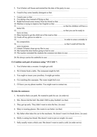 5. You’d better call Susan and remind her the date of the party in case ………………………
      …………………………………………………………………… .
  6. I need to buy some laundry detergent so that
      ……………………………………………….
  7. I need a pen so that …………………………………………………………………………
  8. I’m taking a bus instead of flying so that …………………………………………………..
  9. Ralph borrowed some money from his friend so that ………………………………………
  10. Martina is trying to improve her English so that …………………………………………...
  11. …………………………………………………………….. so that his children will have a
      better life.
  12. …………………………………………………………….. so that you can be ready to
      leave on time.
  13. Mary hurried to get the child out of the road so that ……………………………………….
  14. I took off my gloves in order to …………………………………………………………….
  15. ……………………………………………………………… in order to erase a mistake in
      his composition.
  16. ……………………………………………………………… so that I could tell him the
      news in person.
  17. I think I’d better clean up my flat in case …………………………………………………..
  18. She locked the door before going to bed in case …………………………………………...
  19. The teacher reminded the students the common test dates in case …………………………
      ………………………………………………………………… .
  20. He always carries his umbrella in case ……………………………………………………..

C) Combine each pair of sentences using “ IN CASE “:

  1. You’d better take a sweater. It might get cold.
     …………………………………………………………………………………….
  2. We’d better book a table. The restaurant might be full.
     ……………………………………………………………………………………
  3. You ought to insure your jewellery. It might get stolen.
     …………………………………………………………………………………….
  4. I’m watching this saucepan. The water might boil over.
     …………………………………………………………………………………….
  5. I’ll leave you my phone number. You might want to contact me.
     …………………………………………………………………………………….

D) Join the sentences:

  1. He tried to find a car park. He wanted to park his car. (in order to)
     …………………………………………………………………………………….
  2. Mrs. Brown hid the ball. She didn’t Bill to play football. (so that)
     …………………………………………………………………………………….
  3. They got up early. They didn’t want to miss the bus. (in case)
     ……………………………………………………………………………………..
  4. Mary is wearing glasses. She wants to see better. (so that)
     ……………………………………………………………………………………..
  5. My father often takes his car to the mechanic. He doesn’t want it to break down. (in case)
     ………………………………………………………………………………………
  6. Molly is eating less bread. She doesn’t want to put on weight. (in case)
     ………………………………………………………………………………………
  7. Sally usually wears a thick coat. She doesn’t want to catch a cold. (in order not to)
     ………………………………………………………………………………………
 