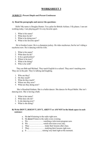 WORKSHEET 3

SUBJECT: Present Simple and Present Continuous


A) Read the paragraphs and answer the questions:

   Hello! My name is Douglas Hunter. I’m a pilot for British Airlines. I fly planes. I am not
working today. I am playing golf. It is my favorite sport.

   1.   What is his name?
   2.   What does he do?
   3.   What is he doing now?
   4.   What is his favorite sport?

     He is Gordon Lester. He is a champion jockey. He rides racehorses, but he isn’t riding a
racehorse now. He is dancing with his wife.

   1.   What is his name?
   2.   What does he do?
   3.   Is he a good jockey?
   4.   Where is he now?
   5.   What is he doing?
   6.   Who is he with?

     They are Bob and Michael. They teach English in a school. They aren’t teaching now.
They are in the pub. They’re talking and laughing.

   1.   Who are they?
   2.   Do they teach?
   3.   What do they teach?
   4.   Where are they now?
   5.   What are they doing now?

      She is Rosalind Graham. She is a ballet dancer. She dances for Royal Ballet. She isn’t
dancing now. She is having a bath.

   1. What is her name?
   2. What does she do?
   3. Is she dancing now?
   4. What is she doing?


B) Write DON’T, DOESN’T, ISN’T, AREN’T or AM NOT in the blank space in each
   sentence:

             a.   He isn’t listening to the radio right now.
             b.   He doesn’t listen to the radio every evening.
             c.   We …………………. watching a television program now.
             d.   We …………………. watch television every day.
             e.   They …………………. study their lessons after class.
             f.   They …………………. studying their lessons right now.
             g.   It ………………….. raining very hard right at the moment.
 