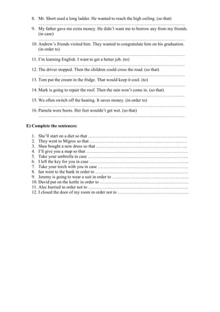 8. Mr. Short used a long ladder. He wanted to reach the high ceiling. (so that)
      ………………………………………………………………………………………
  9. My father gave me extra money. He didn’t want me to borrow any from my friends.
      (in case)
      ………………………………………………………………………………………
  10. Andrew’s friends visited him. They wanted to congratulate him on his graduation.
      (in order to)
      ………………………………………………………………………………………
  11. I’m learning English. I want to get a better job. (to)
      ………………………………………………………………………………………
  12. The driver stopped. Then the children could cross the road. (so that)
      ………………………………………………………………………………………
  13. Tom put the cream in the fridge. That would keep it cool. (to)
      ………………………………………………………………………………………
  14. Mark is going to repair the roof. Then the rain won’t come in. (so that)
      ………………………………………………………………………………………
  15. We often switch off the heating. It saves money. (in order to)
      ………………………………………………………………………………………
  16. Pamela wore boots. Her feet wouldn’t get wet. (so that)
      ………………………………………………………………………………………

E) Complete the sentences:

  1. She’ll start on a diet so that ………………………………………………………….
  2. They went to Migros so that …………………………………………………………
  3. Shee bought a new dress so that ……………………………………………………..
  4. I’ll give you a map so that ……………………………………………………………
  5. Take your umbrella in case …………………………………………………………..
  6. I left the key for you in case ………………………………………………………….
  7. Take your torch with you in case …………………………………………………….
  8. Ian went to the bank in order to ………………………………………………………
  9. Jeremy is going to wear a suit in order to …………………………………………….
  10. David put on the kettle in order to ……………………………………………………
  11. Alec hurried in order not to …………………………………………………………..
  12. I closed the door of my room in order not to …………………………………………
 