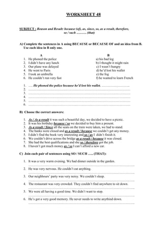 WORKSHEET 48


SUBJECT : Reason and Result: because (of), as, since, so, as a result, therefore,
                            so / such ……… (that)


A) Complete the sentences in A using BECAUSE or BECAUSE OF and an idea from B.
   Use each idea in B only one.

                  A                                                B
   1.   He phoned the police                              a) his bad leg
   2.   I didn’t have any lunch                           b) I thought it might rain
   3.   Our plane was delayed                             c) I wasn’t hungry
   4.   He went to Paris                                  d) he’d lost his wallet
   5.   I took an umbrella                                e) the fog
   6.   He couldn’t run very fast                         f) he wanted to learn French

   1.   …. He phoned the police because he’d lost his wallet. ……………………..
   2.   …………………………………………………………………………………
   3.   …………………………………………………………………………………
   4.   …………………………………………………………………………………
   5.   …………………………………………………………………………………
   6.   …………………………………………………………………………………

B) Choose the correct answers:

   1.   As / As a result it was such a beautiful day, we decided to have a picnic.
   2.   It was his birthday because / so we decided to buy him a present.
   3.   As a result / Since all the seats on the train were taken, we had to stand.
   4.   The banks were closed and as a result / because we couldn’t get any money.
   5.   I didn’t find the book very interesting and so / as I didn’t finish it.
   6.   We couldn’t drive across the bridge as a result / because it was closed.
   7.   She had the best qualifications and she so / therefore got the job.
   8.   I haven’t got much money as / so I can’t afford a new car.

C) Join each pair of sentences using SO / SUCH ….. (THAT):

   1. It was a very warm evening. We had dinner outside in the garden.
      …………………………………………………………………………………….
   2. He was very nervous. He couldn’t eat anything.
      …………………………………………………………………………………….
   3. Our neighbours’ party was very noisy. We couldn’t sleep.
      …………………………………………………………………………………….
   4. The restaurant was very crowded. They couldn’t find anywhere to sit down.
      …………………………………………………………………………………….
   5. We were all having a good time. We didn’t want to stop.
      …………………………………………………………………………………….
   6. He’s got a very good memory. He never needs to write anythind down.
      …………………………………………………………………………………….
 