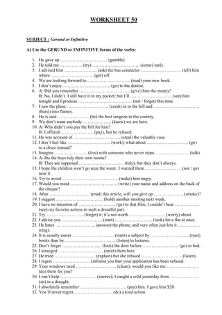 WORKSHEET 50


SUBJECT : Gerund or Infinitive

A) Use the GERUND or INFINITIVE forms of the verbs:

  1. He gave up ………………………….. (gamble).
  2. He told me …………… (try) ………………………….. (come) early.
  3. I advised him …………………. (ask) the bus conductor ……………………… (tell) him
      where ……………………….. (get) off.
  4. We are looking forward to ……………………….. (read) your new book.
  5. I don’t enjoy ………………………….. (go) to the dentist.
  6. A: Did you remember ……………………………. (give) him the money?
      B: No, I didn’t. I still have it in my pocket; but I’ll ………………………. (see) him
      tonight and I promise ……………………………… (not / forget) this time.
  7. I saw the plane ………………………. (crash) in to the hill and ………………………….
      (burst) into flames.
  8. He is said ………………… (be) the best surgeon in the country.
  9. We don’t want anybody ………………. (know) we are here.
  10. A: Why didn’t you pay the bill for him?
      B: I offered …………………. (pay), but he refused.
  11. He was accused of ………………………….. (steal) the valuable vase.
  12. I don’t feel like ……………………….. (work); what about ………………………. (go)
      to a disco instead?
  13. Imagine …………………. (live) with someone who never stops ………………….. (talk).
  14. A: Do the boys tidy their own rooms?
      B: They are supposed ………………………… (tidy), but they don’t always.
  15. I hope the children won’t go near the water. I warned them …………………… (not / go)
      near it.
  16. Try to avoid ……………………………….. (make) him angry.
  17. Would you mind ………………………….. (write) your name and address on the back of
      the cheque?
  18. After ……………………… (read) this article, will you give up ……………….. (smoke)?
  19. I suggest ………………………….. (hold) another meeting next week.
  20. I have no intention of ……………………. (go) to that film; I couldn’t bear ……………..
      (see) my favorite actress in such a dreadful part.
  21. Try ……………………. (forget) it; it’s not worth …………………… (worry) about.
  22. I advise you ……………………… (start) ……………………. (look) for a flat at once.
  23. He hates …………………….. (answer) the phone, and very often just lets it ……………
      (ring).
  24. It is usually easier ………………………. (learn) a subject by …………………….. (read)
      books than by ……………………………. (listen) to lectures.
  25. Don’t forget …………………….. (lock) the door before …………………… (go) to bed.
  26. I arranged ………………………… (meet) them here.
  27. He tried ……………………… (explain) but she refused ……………………… (listen).
  28. I regret ……………………. (inform) you that your application has been refused.
  29. Your windows need ……………………… (clean); would you like me …………………
      (do) them for you?
  30. I can’t help …………………… (sneeze); I caught a cold yesterday from ……………….
      (sit) in a draught.
  31. I absolutely remember …………………………. (pay) him. I gave him $20.
  32. You’ll never regret …………………….. (do) a kind action.
 