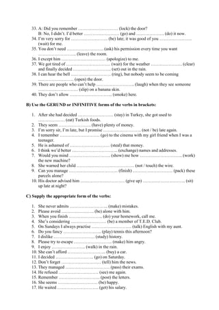33. A: Did you remember ……………………… (lock) the door?
      B: No, I didn’t. I’d better …………………… (go) and ………………. (do) it now.
  34. I’m very sorry for ……………………. (be) late; it was good of you ………………….
      (wait) for me.
  35. You don’t need ……………………. (ask) his permission every time you want
      …………………….. (leave) the room.
  36. I except him ………………………… (apologize) to me.
  37. We got tired of ………………………… (wait) for the weather ………………… (clear)
      and finally decided …………………….. (set) out in the rain.
  38. I can hear the bell ……………………… (ring), but nobody seem to be coming
      …………………… (open) the door.
  39. There are people who can’t help …………………….. (laugh) when they see someone
      ……………………… (slip) on a banana skin.
  40. They don’t allow ……………………….. (smoke) here.

B) Use the GERUND or INFINITIVE forms of the verbs in brackets:

  1. After she had decided …………………… (stay) in Turkey, she got used to
      ……………… (eat) Turkish foods.
  2. They seem …………………. (have) plenty of money.
  3. I’m sorry sir, I’m late, but I promise …………………….. (not / be) late again.
  4. I remember ……………………… (go) to the cinema with my girl friend when I was a
      teenager.
  5. He is ashamed of ……………………… (steal) that money.
  6. I think we’d better …………………………. (exchange) names and addresses.
  7. Would you mind ………………………. (show) me how ……………………….. (work)
      the new machine?
  8. She warned her child ………………………………… (not / touch) the wire.
  9. Can you manage …………………………… (finish) ……………………… (pack) these
      parcels alone?
  10. His doctor advised him ………………………… (give up) ……………………….. (sit)
      up late at night?

C) Supply the appropriate form of the verbs:

  1. She never admits …………………….. (make) mistakes.
  2. Please avoid …………………. (be) alone with him.
  3. When you finish ………………….. (do) your homework, call me.
  4. She’s considering …………………… (be) a member of T.E.D. Club.
  5. On Sundays I always practise ……………………… (talk) English with my aunt.
  6. Do you fancy …………………….. (play) tennis this afternoon?
  7. I dislike ………………………. (study) history.
  8. Please try to escape …………………….. (make) him angry.
  9. I enjoy ………………….. (walk) in the rain.
  10. She can’t afford …………………….. (buy) a car.
  11. I decided …………………….. (go) on Saturday.
  12. Don’t forget ……………………… (tell) him the news.
  13. They managed ………………………… (pass) their exams.
  14. He refused ……………………… (see) me again.
  15. Remember ………………………. (post) the letters.
  16. She seems ……………………… (be) happy.
  17. He waited ………………………. (get) his salary.
 