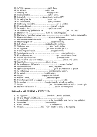 18. He’ll hire a man ……………………… (kill) them.
  19. He advised ………………………. (study) hard.
  20. I’m sorry for ……………………….. (keep) you late.
  21. I’m interested in ……………………… (play) tennis.
  22. Instead of ……………………… (study) Alice watched TV.
  23. He apologized for …………………… (come) late.
  24. He succeeded in ……………………… (pass) his exam.
  25. I’m looking forward to …………………………. (go) to London.
  26. We’re thinking of ………………………… (travel) by train.
  27. Do you feel like ………………………. (go) for a swim?
  28. Do you have any good reason for ……………………………. (not / call) me?
  29. Thank you for …………………….. (help) me carry the goods.
  30. The little boy’s mother warned him ………………………….. (not / eat) so many apples.
  31. They reminded me …………………….. (do) my assignment.
  32. The children are excited about ……………………… (go) to the movies.
  33. She always puts off ………………………. (do) the laundry.
  34. Bob refused ………………………. (talk) about his problems.
  35. Cindy told him ………………………….. (not / wait) for her.
  36. He suggested ……………………… (go) home when he got sick.
  37. Who is responsible for …………………… (tidy) the room?
  38. Henry is quite good at ………………………………… (make up) stories.
  39. We’re planning on ………………………………. (go / swim) this weekend.
  40. I couldn’t persuade him ………………………….. (come) with me.
  41. Can you touch your toes without ………………………… (bend) your knees?
  42. I can’t help ………………………… (look) at her.
  43. Do you have any difficulty in ……………………….. (speak) English?
  44. Please remind me ……………………… (take) my photo.
  45. I persuaded my mother ……………………… (give) me permission to go out.
  46. He will arrange ……………………….. (meet) me at the airport.
  47. He waited ………………………. (get) his salary.
  48. I regret ………………………. (say) you that he is ill.
  49. Jim can’t stand ……………………… (be) interrupted.
  50. When Sam got tired, he stopped ……………………….. (work).
  51. I remember ………………………. (play) with dolls when I was a child.
  52. I regret ………………………………… (not / listen) to my father’s advice. He was right.
  53. The thief was accused of ………………………. (steal) a woman purse.

D) Complete with GERUND or INFINITIVE:

  1.   He suggested ……………………….. dinner in a Chinese restaurant.
  2.   I’ll give it back when I finish ………………………….. it.
  3.   I remembered …………………………. to the chemists for you. Here’s your medicine.
  4.   I remember ……………………….. him last night.
  5.   Would you like ………………………… to some music?
  6.   I regret ……………………… that I won’t be able to come to the meeting.
 