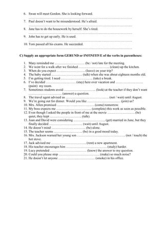 6. Swan will meet Gordon. She is looking forward.
      ………………………………………………………………………………….
  7. Paul doesn’t want to be misunderstood. He’s afraid.
      ………………………………………………………………………………….
  8. Jane has to do the housework by herself. She’s tired.
      ………………………………………………………………………………….
  9. John has to get up early. He is used.
      ………………………………………………………………………………….
  10. Tom passed all his exams. He succeeded.
      ………………………………………………………………………………….

C) Supply an appropriate form GERUND or INFINITIVE of the verbs in parentheses:

  1.  Mary reminded me ……………………… (be / not) late for the meeting.
  2.  We went for a walk after we finished ………………………. (clean) up the kitchen.
  3.  When do you expect …………………….. (leave) on your trip?
  4.  The baby started ………………………. (talk) when she was about eighteen months old.
  5.  I’m getting tired. I need ……………………….. (take) a break.
  6.  I’ve decided ……………………… (stay) here over vacation and …………………….
      (paint) my room.
  7. Sometimes students avoid ……………………….. (look) at the teacher if they don’t want
      ………………………… (answer) a question.
  8. The travel agent advised us ………………………………… (not / wait) until August.
  9. We’re going out for dinner. Would you like ………………………… (join) us?
  10. Mrs. Allen promised ……………………………. (come) tomorrow.
  11. My boss expects me ………………………….. (complete) this work as soon as possible.
  12. Even though I asked the people in front of me at the movie ……………………. (be)
      quiet, they kept ……………………….. (talk).
  13. Joan and David were considering ……………………….. (get) married in June, but they
      finally decided ………………………… (wait) until August.
  14. He doesn’t mind …………………………. (be) alone.
  15. The teacher seems …………………….. (be) in a good mood today.
  16. Mrs. Jackson warned her young son …………………………………….. (not / touch) the
      hot stove.
  17. Jack advised me ………………………….. (rent) a new apartment.
  18. His teacher encourages him ………………………………. (study) harder.
  19. Lucy pretended …………………………… (know) the answer to my question.
  20. Could you please stop ………………………………. (make) so much noise?
  21. He doesn’t let anyone …………………………… (smoke) in his office.
 