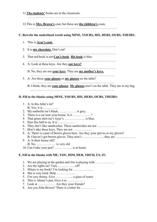 11.The students’ books are in the classroom.
     ………………………………………………………………………….

  12.This is Mrs. Brown’s coat, but these are the children’s coats.
     ………………………………………………………………………….

C. Rewrite the underlined words using MINE, YOURS, HIS, HERS, OURS, THEIRS:

  1. This is Ayşe’s coat.
     …………………………………………………………………………
  2. It is my chocolate. Don’t eat!
     …………………………………………………………………………
  3. That red book is not Can’s book. His book is blue.
     …………………………………………………………………………
  4. A: Look at these keys. Are they our keys?
         ………………………………………………………………………
     B: No, they are not your keys. They are my mother’s keys.
         ……………………………………………………………………..
  5. A: Are those your glasses or my glasses on the table?
         …………………………………………………………………….
     B: I think, they are your glasses. My glasses aren’t on the table. They are in my bag.
         …………………………………………………………………….

D. Fill in the blanks using MINE, YOURS, HIS, HERS, OURS, THEIRS:

  1. A: Is this John’s tie?
      B: Yes, it is ………….. .
  2. My umbrella isn’t black. ……………. is grey.
  3. There is a car near your house. Is it …………….. ?
  4. That green shirt isn’t Ayşe’s. ………………. is blue.
  5. Pass this ball to us. It is …………… .
  6. They don’t like sandwiches. These sandwiches are not …………….. .
  7. Don’t take these keys. They are not …………….. .
  8. A: There is a pair of brown gloves here. Are they your gloves or my gloves?
      B: I haven’t got brown gloves. They aren’t ………………. , they are ……………… .
  9. A: Is their house old?
      B: No, ……………… is very old.
  10. Can I take your pen? …………….. is at home.

E. Fill in the blanks with ME, YOU, HIM, HER, THEM, US, IT:

  1.   We are playing in the garden and Jim is playing with …………….. .
  2.   Are the lights on? Turn ……………. off!
  3.   Where is my book? I’m looking for ……………… .
  4.   She is very tired. Help …………….. .
  5.   I’m very thirsty. Give ……………. a glass of water.
  6.   This is Ahmet’s pen. Give it to …………… .
  7.   Look at …………… . Are they your friends?
  8.   Are you John Brown? There is a letter for …………. .
 