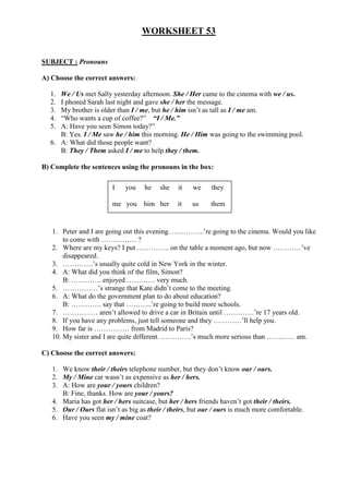 WORKSHEET 53


SUBJECT : Pronouns

A) Choose the correct answers:

  1. We / Us met Sally yesterday afternoon. She / Her came to the cinema with we / us.
  2. I phoned Sarah last night and gave she / her the message.
  3. My brother is older than I / me, but he / him isn’t as tall as I / me am.
  4. “Who wants a cup of coffee?” “I / Me.”
  5. A: Have you seen Simon today?”
     B: Yes. I / Me saw he / him this morning. He / Him was going to the swimming pool.
  6. A: What did those people want?
     B: They / Them asked I / me to help they / them.

B) Complete the sentences using the pronouns in the box:

                        I    you    he    she   it   we     they

                        me you      him her     it   us     them


   1. Peter and I are going out this evening. …………..’re going to the cinema. Would you like
       to come with …………… ?
   2. Where are my keys? I put ………….. on the table a moment ago, but now …………’ve
       disappeared.
   3. ………….’s usually quite cold in New York in the winter.
   4. A: What did you think of the film, Simon?
       B: …………. enjoyed ………… very much.
   5. ……………’s strange that Kate didn’t come to the meeting.
   6. A: What do the government plan to do about education?
       B: …………. say that ………..’re going to build more schools.
   7. …………… aren’t allowed to drive a car in Britain until ………….’re 17 years old.
   8. If you have any problems, just tell someone and they …………’ll help you.
   9. How far is …………… from Madrid to Paris?
   10. My sister and I are quite different. ………….’s much more serious than ………… am.

C) Choose the correct answers:

   1. We know their / theirs telephone number, but they don’t know our / ours.
   2. My / Mine car wasn’t as expensive as her / hers.
   3. A: How are your / yours children?
      B: Fine, thanks. How are your / yours?
   4. Maria has got her / hers suitcase, but her / hers friends haven’t got their / theirs.
   5. Our / Ours flat isn’t as big as their / theirs, but our / ours is much more comfortable.
   6. Have you seen my / mine coat?
 