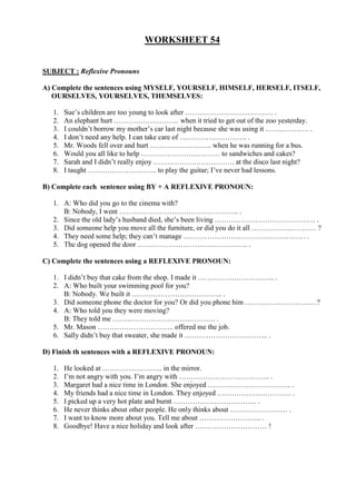 WORKSHEET 54


SUBJECT : Reflexive Pronouns

A) Complete the sentences using MYSELF, YOURSELF, HIMSELF, HERSELF, ITSELF,
   OURSELVES, YOURSELVES, THEMSELVES:

   1.   Sue’s children are too young to look after ………………………………. .
   2.   An elephant hurt ……………………… when it tried to get out of the zoo yesterday.
   3.   I couldn’t borrow my mother’s car last night because she was using it ……………… .
   4.   I don’t need any help. I can take care of ………………………. .
   5.   Mr. Woods fell over and hurt …………………….. when he was running for a bus.
   6.   Would you all like to help …………………………… to sandwiches and cakes?
   7.   Sarah and I didn’t really enjoy ……………………………. at the disco last night?
   8.   I taught ……………………….. to play the guitar; I’ve never had lessons.

B) Complete each sentence using BY + A REFLEXIVE PRONOUN:

   1. A: Who did you go to the cinema with?
      B: Nobody, I went ………………………………………….. .
   2. Since the old lady’s husband died, she’s been living …………………………………… .
   3. Did someone help you move all the furniture, or did you do it all ……………………… ?
   4. They need some help; they can’t manage …………………………………………… .
   5. The dog opened the door ………………………………………. .

C) Complete the sentences using a REFLEXIVE PRONOUN:

   1. I didn’t buy that cake from the shop. I made it ………………………….. .
   2. A: Who built your swimming pool for you?
      B: Nobody. We built it ……………………………….. .
   3. Did someone phone the doctor for you? Or did you phone him …………………………?
   4. A: Who told you they were moving?
      B: They told me ……………………………………. .
   5. Mr. Mason ………………………….. offered me the job.
   6. Sally didn’t buy that sweater, she made it …………………………….. .

D) Finish th sentences with a REFLEXIVE PRONOUN:

   1.   He looked at ……………………. in the mirror.
   2.   I’m not angry with you. I’m angry with ……………………………….. .
   3.   Margaret had a nice time in London. She enjoyed …………………………….. .
   4.   My friends had a nice time in London. They enjoyed …………………………. .
   5.   I picked up a very hot plate and burnt …………………………….. .
   6.   He never thinks about other people. He only thinks about …………………… .
   7.   I want to know more about you. Tell me about …………………….. .
   8.   Goodbye! Have a nice holiday and look after ………………………… !
 