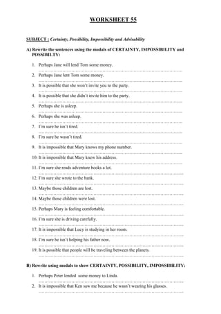 WORKSHEET 55


SUBJECT : Certainty, Possibility, Impossibility and Advisability

A) Rewrite the sentences using the modals of CERTAINTY, IMPOSSIBILITY and
   POSSIBILTY:

   1. Perhaps Jane will lend Tom some money.
       …………………………………………………………………………………….
   2. Perhaps Jane lent Tom some money.
       …………………………………………………………………………………….
   3. It is possible that she won’t invite you to the party.
       …………………………………………………………………………………….
   4. It is possible that she didn’t invite him to the party.
       …………………………………………………………………………………….
   5. Perhaps she is asleep.
       …………………………………………………………………………………….
   6. Perhaps she was asleep.
       …………………………………………………………………………………….
   7. I’m sure he isn’t tired.
       …………………………………………………………………………………….
   8. I’m sure he wasn’t tired.
       …………………………………………………………………………………….
   9. It is impossible that Mary knows my phone number.
       …………………………………………………………………………………….
   10. It is impossible that Mary knew his address.
       …………………………………………………………………………………….
   11. I’m sure she reads adventure books a lot.
       ……………………………………………………………………………………..
   12. I’m sure she wrote to the bank.
       ……………………………………………………………………………………..
   13. Maybe those children are lost.
       ……………………………………………………………………………………..
   14. Maybe those children were lost.
       ……………………………………………………………………………………..
   15. Perhaps Mary is feeling comfortable.
       ……………………………………………………………………………………..
   16. I’m sure she is driving carefully.
       ……………………………………………………………………………………..
   17. It is impossible that Lucy is studying in her room.
       ……………………………………………………………………………………..
   18. I’m sure he isn’t helping his father now.
       ……………………………………………………………………………………..
   19. It is possible that people will be traveling between the planets.
       ……………………………………………………………………………………..

B) Rewrite using modals to show CERTAINTY, POSSIBILITY, IMPOSSIBILITY:

   1. Perhaps Peter lended some money to Linda.
      ……………………………………………………………………………………..
   2. It is impossible that Ken saw me because he wasn’t wearing his glasses.
      ……………………………………………………………………………………..
 