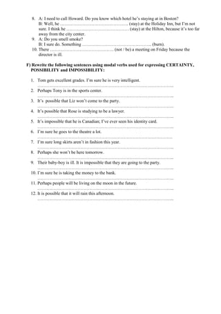 8. A: I need to call Howard. Do you know which hotel he’s staying at in Boston?
      B: Well, he ………………………………………. (stay) at the Holiday Inn, but I’m not
      sure. I think he …………………………………… (stay) at the Hilton, because it’s too far
      away from the city center.
  9. A: Do you smell smoke?
      B: I sure do. Something ……………………………………….. (burn).
  10. There ……………………………………. (not / be) a meeting on Friday because the
      director is ill.

F) Rewrite the following sentences using modal verbs used for expressing CERTAINTY,
  POSSIBILITY and IMPOSSIBILITY:

  1. Tom gets excellent grades. I’m sure he is very intelligent.
      ………………………………………………………………………………..
  2. Perhaps Tony is in the sports center.
      ………………………………………………………………………………..
  3. It’s possible that Liz won’t come to the party.
      ………………………………………………………………………………..
  4. It’s possible that Rose is studying to be a lawyer.
      ………………………………………………………………………………..
  5. It’s impossible that he is Canadian; I’ve ever seen his identity card.
      ………………………………………………………………………………..
  6. I’m sure he goes to the theatre a lot.
      ……………………………………………………………………………….
  7. I’m sure long skirts aren’t in fashion this year.
      ………………………………………………………………………………..
  8. Perhaps she won’t be here tomorrow.
      ………………………………………………………………………………..
  9. Their baby-boy is ill. It is impossible that they are going to the party.
      ………………………………………………………………………………..
  10. I’m sure he is taking the money to the bank.
      ………………………………………………………………………………..
  11. Perhaps people will be living on the moon in the future.
      ………………………………………………………………………………..
  12. It is possible that it will rain this afternoon.
      ………………………………………………………………………………..
 