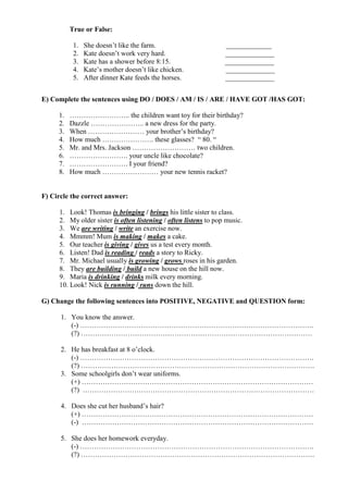 True or False:

           1.   She doesn’t like the farm.                       _____________
           2.   Kate doesn’t work very hard.                     ______________
           3.   Kate has a shower before 8:15.                   ______________
           4.   Kate’s mother doesn’t like chicken.              ______________
           5.   After dinner Kate feeds the horses.              ______________


E) Complete the sentences using DO / DOES / AM / IS / ARE / HAVE GOT /HAS GOT:

     1.   …………………….. the children want toy for their birthday?
     2.   Dazzle ………………….. a new dress for the party.
     3.   When …………………… your brother’s birthday?
     4.   How much …………………. these glasses? “ 80. “
     5.   Mr. and Mrs. Jackson ……………………… two children.
     6.   ……………………. your uncle like chocolate?
     7.   ……………………. I your friend?
     8.   How much …………………… your new tennis racket?


F) Circle the correct answer:

     1. Look! Thomas is bringing / brings his little sister to class.
     2. My older sister is often listening / often listens to pop music.
     3. We are writing / write an exercise now.
     4. Mmmm! Mum is making / makes a cake.
     5. Our teacher is giving / gives us a test every month.
     6. Listen! Dad is reading / reads a story to Ricky.
     7. Mr. Michael usually is growing / grows roses in his garden.
     8. They are building / build a new house on the hill now.
     9. Maria is drinking / drinks milk every morning.
     10. Look! Nick is running / runs down the hill.

G) Change the following sentences into POSITIVE, NEGATIVE and QUESTION form:

      1. You know the answer.
         (-) ……………………………………………………………………………………….
         (?) ………………………………………………………………………………………

      2. He has breakfast at 8 o’clock.
         (-) ……………………………………………………………………………………….
         (?) ……………………………………………………………………………………….
      3. Some schoolgirls don’t wear uniforms.
         (+) ………………………………………………………………………………………
         (?) ………………………………………………………………………………………

      4. Does she cut her husband’s hair?
         (+) ………………………………………………………………………………………
         (-) ………………………………………………………………………………………

      5. She does her homework everyday.
         (-) ……………………………………………………………………………………….
         (?) ……………………………………………………………………………………….
 