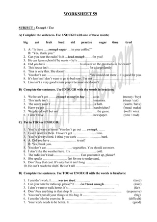 WORKSHEET 59


SUBJECT : Enough / Too

A) Complete the sentences. Use ENOUGH with one of these words:

   big       eat     fruit    loud     old    practise     sugar    time       tired

   1. A: “Is there …. enough sugar … in your coffee?”
      B: “Yes, thank you.”
   2. Can you hear the radio? Is it …loud enough …… for you?
   3. He can leave school if he wants – he’s …………………………… .
   4. Did you have ………………………….. to answer all the questions in the exam?
   5. This house isn’t ……………………………….. for a large family.
   6. Tina is very thin. She doesn’t ……………………………………… .
   7. You don’t eat ………………………………… . You should eat more – it’s good for you.
   8. It’s late but I don’t want to go to bed now. I’m not …………………………………. .
   9. Lisa isn’t a very good tennis player because she doesn’t ………………………………. .

B) Complete the sentences. Use ENOUGH with the words in brackets:

   1.    We haven’t got ……. enough money to buy ……. a car.                    (money / buy)
   2.    This knife isn’t …………………………………… tomatoes.                            (sharp / cut)
   3.    The water wasn’t ………………………………….. a bath.                              (warm / have)
   4.    Have we got ………………………………………. sandwiches?                             (bread make)
   5.    We played well but not ……………………………… the game.                         (well / win)
   6.    I don’t have ………………………………………. newspaper.                              (time / read)

C) Put in TOO or ENOUGH:

   1.  You’re always at home. You don’t go out ….. enough. ……
   2.  I can’t wait for them. I haven’t got …………………. time.
   3.  You’re always tired. I think you work ………………….. hard.
   4.  A: Did you have ……………………. to eat?
       B: Yes, thank you.
   5. You don’t eat …………………… vegetables. You should eat more.
   6. I don’t like the weather here. It’s …………………… cold.
   7. The radio isn’t loud …………………... . Can you turn it up, please?
   8. She speaks ………………….. fast for me to understand.
   9. Don’t buy that coat. It’s nice but it isn’t long ………………….. .
   10. He can’t reach the shelf. He isn’t tall ………………………… .

D) Complete the sentences. Use TOO or ENOUGH with the words in brackets:

   1.    I couldn’t work. I……. was too tired. ………….                                   (tired)
   2.    Can you turn the radio up, please? It ….. isn’t loud enough. ………….           (loud)
   3.    I don’t want to walk home. It’s ……………………………………..                              (far)
   4.    Don’t buy anything in that shop. It ……………………………………….                   (expensive)
   5.    You can’t put all your things in this bag. It …………………………..                    (big)
   6.    I couldn’t do the exercise. It ………………………………….                            (difficult)
   7.    Your work needs to be better. It …………………………………..                            (good)
 