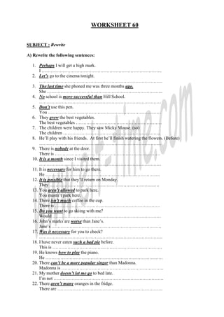 WORKSHEET 60


SUBJECT : Rewrite

A) Rewrite the following sentences:

  1. Perhaps I will get a high mark.
      I ……………………………………………………………………..
  2. Let’s go to the cinema tonight.
      ……………………………………………………………………….
  3. The last time she phoned me was three months ago.
      She …………………………………………………………………..
  4. No school is more successful than Hill School.
      ………………………………………………………………………
  5. Don’t use this pen.
      You …………………………………………………………………
  6. They grew the best vegetables.
      The best vegetables …………………………………………………
  7. The children were happy. They saw Micky Mouse. (so)
      The children ………………………………………………………..
  8. He’ll play with his friends. At first he’ll finish watering the flowers. (Before)
      ………………………………………………………………………
  9. There is nobody at the door.
      There is …………………………………………………………….
  10. It is a month since I visited them.
      ………………………………………………………………………
  11. It is necessary for him to go there.
      He ………………………………………………………………….
  12. It is possible that they’ll return on Monday.
      They ……………………………………………………………….
  13. You aren’t allowed to park here.
      You mustn’t park here.
  14. There isn’t much coffee in the cup.
      There is …………………………………………………………….
  15. Do you want to go skiing with me?
      Would ………………………………………………………………
  16. John’s marks are worse than Jane’s.
      Jane’s ……………………………………………………………….
  17. Was it necessary for you to check?
      ……………………………………………………………………….
  18. I have never eaten such a bad pie before.
      This is ……………………………………………………………….
  19. He knows how to play the piano.
      He ……………………………………………………………………
  20. There can’t be a more popular singer than Madonna.
      Madonna is …………………………………………………………..
  21. My mother doesn’t let me go to bed late.
      I’m not ……………………………………………………………….
  22. There aren’t many oranges in the fridge.
      There are …………………………………………………………….
 