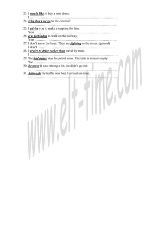 23. I would like to buy a new dress.
    I ………………………………………………………………………
24. Why don’t we go to the cinema?
    ……………………………………………………………………….
25. I advise you to make a surprise for him.
    You ………………………………………………………………….
26. It is forbidden to walk on the railway.
    You ………………………………………………………………….
27. I don’t know the boys. They are fighting in the street. (gerund)
    I don’t ……………………………………………………………….
28. I prefer to drive rather than travel by train.
    I ………………………………………………………………………
29. We had better stop for petrol soon. The tank is almost empty.
    We ……………………………………………………………………
30. Because it was raining a lot, we didn’t go out.
    ………………………………………………………………………..
31. Although the traffic was bad, I arrived on time.
    ………………………………………………………………………..
 