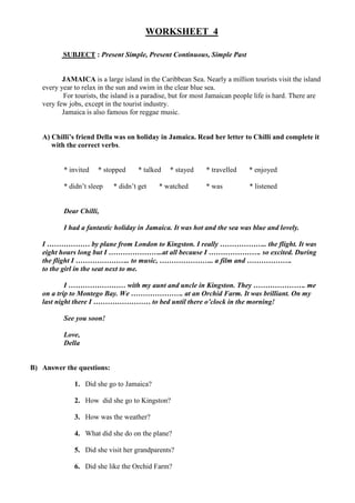 WORKSHEET 4

          SUBJECT : Present Simple, Present Continuous, Simple Past


          JAMAICA is a large island in the Caribbean Sea. Nearly a million tourists visit the island
   every year to relax in the sun and swim in the clear blue sea.
          For tourists, the island is a paradise, but for most Jamaican people life is hard. There are
   very few jobs, except in the tourist industry.
          Jamaica is also famous for reggae music.


   A) Chilli’s friend Della was on holiday in Jamaica. Read her letter to Chilli and complete it
      with the correct verbs.


          * invited   * stopped      * talked   * stayed     * travelled    * enjoyed

          * didn’t sleep    * didn’t get    * watched        * was          * listened


          Dear Chilli,

          I had a fantastic holiday in Jamaica. It was hot and the sea was blue and lovely.

   I ……………… by plane from London to Kingston. I really ……………….. the flight. It was
   eight hours long but I …………………..at all because I …………………. so excited. During
   the flight I ………………….. to music, ………………….. a film and ……………….
   to the girl in the seat next to me.

           I …………………… with my aunt and uncle in Kingston. They …………………. me
   on a trip to Montego Bay. We …………………. at an Orchid Farm. It was brilliant. On my
   last night there I …………………… to bed until there o’clock in the morning!

          See you soon!

          Love,
          Della


B) Answer the questions:

              1. Did she go to Jamaica?

              2. How did she go to Kingston?

              3. How was the weather?

              4. What did she do on the plane?

              5. Did she visit her grandparents?

              6. Did she like the Orchid Farm?
 