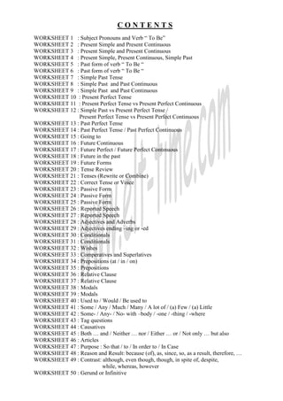 CONTENTS
WORKSHEET 1 : Subject Pronouns and Verb “ To Be”
WORKSHEET 2 : Present Simple and Present Continuous
WORKSHEET 3 : Present Simple and Present Continuous
WORKSHEET 4 : Present Simple, Present Continuous, Simple Past
WORKSHEET 5 : Past form of verb “ To Be “
WORKSHEET 6 : Past form of verb “ To Be “
WORKSHEET 7 : Simple Past Tense
WORKSHEET 8 : Simple Past and Past Continuous
WORKSHEET 9 : Simple Past and Past Continuous
WORKSHEET 10 : Present Perfect Tense
WORKSHEET 11 : Present Perfect Tense vs Present Perfect Continuous
WORKSHEET 12 : Simple Past vs Present Perfect Tense /
              Present Perfect Tense vs Present Perfect Continuous
WORKSHEET 13 : Past Perfect Tense
WORKSHEET 14 : Past Perfect Tense / Past Perfect Continuous
WORKSHEET 15 : Going to
WORKSHEET 16 : Future Continuous
WORKSHEET 17 : Future Perfect / Future Perfect Contınuous
WORKSHEET 18 : Future in the past
WORKSHEET 19 : Future Forms
WORKSHEET 20 : Tense Review
WORKSHEET 21 : Tenses (Rewrite or Combine)
WORKSHEET 22 : Correct Tense or Voice
WORKSHEET 23 : Passive Form
WORKSHEET 24 : Passive Form
WORKSHEET 25 : Passive Form
WORKSHEET 26 : Reported Speech
WORKSHEET 27 : Reported Speech
WORKSHEET 28 : Adjectives and Adverbs
WORKSHEET 29 : Adjectives ending –ing or -ed
WORKSHEET 30 : Conditionals
WORKSHEET 31 : Conditionals
WORKSHEET 32 : Wishes
WORKSHEET 33 : Comperatives and Superlatives
WORKSHEET 34 : Prepositions (at / in / on)
WORKSHEET 35 : Prepositions
WORKSHEET 36 : Relative Clause
WORKSHEET 37 : Relative Clause
WORKSHEET 38 : Modals
WORKSHEET 39 : Modals
WORKSHEET 40 : Used to / Would / Be used to
WORKSHEET 41 : Some / Any / Much / Many / A lot of / (a) Few / (a) Little
WORKSHEET 42 : Some- / Any- / No- with –body / -one / -thing / -where
WORKSHEET 43 : Tag questions
WORKSHEET 44 : Causatives
WORKSHEET 45 : Both … and / Neither … nor / Either … or / Not only … but also
WORKSHEET 46 : Articles
WORKSHEET 47 : Purpose : So that / to / In order to / In Case
WORKSHEET 48 : Reason and Result: because (of), as, since, so, as a result, therefore, …
WORKSHEET 49 : Contrast: although, even though, though, in spite of, despite,
                         while, whereas, however
WORKSHEET 50 : Gerund or Infinitive
 