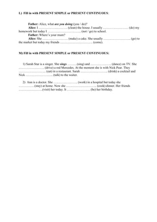L) Fill in with PRESENT SIMPLE or PRESENT CONTINUOUS:


       Father: Alice, what are you doing (you / do)?
       Alice: I ……………………… (clean) the house. I usually …………………… (do) my
homework but today I ………………………….. (not / go) to school.
       Father: Where’s your mum?
       Alice: She …………………… (make) a cake. She usually …………………….. (go) to
the market but today my friends …………………………. (come).


M) Fill in with PRESENT SIMPLE or PRESENT CONTINUOUS:


   1) Sarah Star is a singer. She sings ………(sing) and ……………….. (dance) on TV. She
…………………… (drive) a red Mercedes. At the moment she is with Nick Pear. They
…………………….. (eat) in a restaurant. Sarah …………………….. (drink) a cocktail and
Nick …………………….. (talk) to the waiter.

 2) Ann is a doctor. She ………………….. (work) in a hospital but today she
……………(stay) at home. Now she ……………………….. (cook) dinner. Her friends
…………………..(visit) her today. It …………………. (be) her birthday.
 