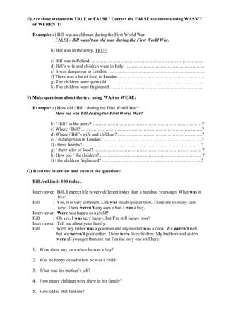 E) Are these statements TRUE or FALSE? Correct the FALSE statements using WASN’T
   or WEREN’T:

  Example: a) Bill was an old man during the First World War.
             FALSE- Bill wasn’t an old man during the First World War.

            b) Bill was in the army. TRUE

            c) Bill was in Poland. ………………………………………………………………..
            d) Bill’s wife and children were in Italy. …………………………………………….
            e) It was dangerous in London. ………………………………………………………
            f) There was a lot of food in London. ………………………………………………..
            g) The children were quite old. ………………………………………………………
            h) The children were frightened. …………………………………………………….

F) Make questions about the text using WAS or WERE:

  Example: a) How old / Bill / during the First World War?
             How old was Bill during the First World War?

            b) / Bill / in the army? ………………………………………………………………?
            c) Where / Bill? ……………………………………………………………………..?
            d) Where / Bill’s wife and children? ………………………………………………..?
            e) / It dangerous in London? ………………………………………………………..?
            f) / there bombs? ……………………………………………………………………?
            g) / there a lot of food? …………………………………………………………….. ?
            h) How old / the children? …………………………………………………………. ?
            I) / the children frightened? ……………………………………………………….. ?

G) Read the interview and answer the questions:

  Bill Jenkins is 100 today.

  Interviewer: Bill, I expect life is very different today than a hundred years ago. What was it
                like?
  Bill       : Yes, it is very different. Life was much quieter then. There are so many cars
                now. There weren’t any cars when I was a boy.
  Interviewer: Were you happy as a child?
  Bill       : Oh yes, I was very happy, but I’m still happy now!
  Interviewer: Tell me about your family.
  Bill       : Well, my father was a postman and my mother was a cook. We weren’t rich,
               but we weren’t poor either. There were five children. My brothers and sisters
               were all younger than me but I’m the only one still here.

  1. Were there any cars when he was a boy?

  2. Was he happy or sad when he was a child?

  3. What was his mother’s job?

  4. How many children were there in his family?

  5. How old is Bill Jenkins?
 