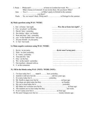 3. Paula : Philip and I ……………….. at home in London last week. We …………… at
             Mike’s house in Cornwall. It was lovely there. Do you know Mike?
     Jane : Yes, I …………………. at Mike’s party in Oxford in the summer.
             ……………………you there?
     Paula : No, we weren’t there. Philip and I ……………….. in Portugal in the summer.


K) Make questions using WAS / WERE:

  1.   Jim / at home / last night.                ……… Was Jim at home last night?…?
  2.   You / at school / on Monday.               …………………………………………?
  3.    David / here / yesterday.                 ……………………………………….. ?
  4.    the cinema / open / on Sunday.            ……………………………………….. ?
  5.    Kate and Jane / late / yesterday.         ……………………………………….. ?
  6.    you / in the football team / last year.   ……………………………………….. ?
  7.    all your friends / at your party.         ……………………………………….. ?
  8.    it / hot / last week.                      ………………………………………. ?

L) Make negative sentences using WAS / WERE:

  1.   Kevin / at my party.                       …… Kevin wasn’t at my party………...
  2.   Nick / in class yesterday.                 …………………………………………
  3.   It / warm / yesterday.                     …………………………………………
  4.   Tina and Jim / late.                       …………………………………………
  5.   Etty / on the bus.                         …………………………………………
  6.   We / at the match / yesterday.             …………………………………………
  7.   Our teachers / pleased with us.            ………………………………………...
  8.   I / at the restaurant.                     ………………………………………...

N) Fill in the blanks using WAS (NOT) / WERE (NOT):

  1. I’m here today but I ……. wasn’t ……… here yesterday.
  2. Jennifer is tall now but she …………………….. tall two years ago.
  3. It is rainy today but it ……………………… yesterday.
  4. Mr. Smith is angry now but he ……………………………… an hour ago.
  5. The shops are open today but they ………………………….. on Sunday.
  6. My car is clean today but it …………………………………… yesterday.
  7. My father isn’t at home now but he ………………………………….. an hour ago.
  8. The students are in class today but they …………………………….. last week.
  9. It isn’t sunny now but it ………………………………. an hour ago.
  10. We aren’t hungry now but we …………………………… twenty minutes ago.
 