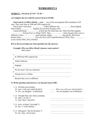 WORKSHEET 6

SUBJECT : Past form of Verb “ To Be “

A) Complete the text with the correct form of TO BE:

   Stan Laurel and Oliver Hardy …were….. two of the most popular film comedians of all
time. They were born in 1890 and 1892 respectively.
   Stan Laurel’s real name ………………. Arthur Jefferson. He …………….. form England.
Oliver Hardy ……………… English, he was from Georgia, USA.
    Laurel and Hardy ……………… in their late 30s when they met. Their first film together
……………… Putting Pants on Philip (1927). They ………………. funny because they were so
different. Laurel ……………… small and thin. Hardy ……………. big and fat. Their most
famous films …………………. Way Out West (1937) and Blockheads (1938). They ……………
in any serious films, only comedies.

B) Use the text to help you write questions for the answers:

  Example: Who was Oliver Hardy’s famous comic partner?
           Stan Laurel.

  1. ………………………………………………………………………………
     In 1890 and 1892 respectively.
  2. ………………………………………………………………………………
     Arthur Jefferson.
  3. ………………………………………………………………………………
     England.
  4. ………………………………………………………………………………
     No, he wasn’t. He was American.
  5. ………………………………………………………………………………
     Putting Pants on Philip.
  6. ………………………………………………………………………………
     Because they were so different.

C) Write questions and answers. Use the past tense of BE:

  1. A: We had a nice holiday.
     B: (you / with your whole family?)           …….. Were you with your whole family?…
     A: (no / my daughter / in Montreal)          …….. No, my daughter was in Montreal….

  2. A: I bought these new shoes yesterday.
     B: (they / on sale ?)                        ……………………………………………..
     A: (yes / they / only $25)                   ……………………………………………..

  3. A: (you / at home / last night ?)            ……………………………………………..
     B: (no / I / at the library)                 ……………………………………………..

  4. A: (the guests / late for the party ?)       …………………………………………….
     B: (no / they / all on time)                 …………………………………………….
 
