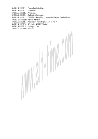 WORKSHEET 51 : Gerund or Infinitive
WORKSHEET 52 : Pronouns
WORKSHEET 53 : Pronouns
WORKSHEET 54 : Reflexive Pronouns
WORKSHEET 55 : Certainty, Possibility, Impossibility and Advisability
WORKSHEET 56: Perfect Modals
WORKSHEET 57 : Possessive “apostrophe –s-“ or “of “
WORKSHEET 58 : SO do I / NEITHER do I
WORKSHEET 59: Enough / Too
WORKSHEET 60: Rewrite
 
