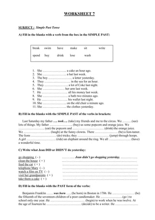 WORKSHEET 7


SUBJECT : Simple Past Tense

A) Fill in the blanks with a verb from the box in the SIMPLE PAST:



           break     swim      have      make    sit      write

           spend     buy       drink     lose    wash



           1. She ………………….. a cake an hour ago.
           2. She ………………….. a hat last week.
           3. The boy ………………….. a letter yesterday.
           4. They ……………………. in the sea for an hour.
           5. They ………………….. a lot of Coke last night.
           6. She ………………… her arm last week.
           7. He ……………………. all his money last week.
           8. She …………………… a bath two minutes ago.
           9. He ……………………. his wallet last night.
           10. She ………………….. on the old chair a minute ago.
           11. She ………………….. the clothes yesterday.

B) Fill in the blanks with the SIMPLE PAST of the verbs in brackets:

    Last Saturday my father …. took…. (take) my friends and me to the circus. We ………(see)
lots of things. My father …………………. (buy) us some popcorn and orange juice. We
……………………. (eat) the popcorn and ………………………… (drink) the orange juice.
We …………………….. (laugh) at the funny clowns. There …………………. (be) a lion-tamer.
The lions …………………… (do) tricks; they ………………………… (jump) through hoops.
A girl ………………………. (ride) an elephant around the ring. We all ………………… (have)
a wonderful time.

C) Write what Jean DID or DIDN’T do yesterday:

go shopping ( - )                 ………… Jean didn’t go shopping yesterday. …………….
clean the house ( + )             ………………………………………………………………
feed the cat ( + )                .………………………………………………………………
telephone Mary ( - )              ………………………………………………………………
watch a film on TV ( - )          ………………………………………………………………
visit her grandparents ( + )      ………………………………………………………………
take them a cake ( + )            ………………………………………………………………

D) Fill in the blanks with the PAST form of the verbs:

   Benjamin Franklin …… was born ….. (be born) in Boston in 1706. He ………………… (be)
the fifteenth of the seventeen children of a poor candlemaker. He …………………(go ) to
school only one year. He …………………………… (begin) to work when he was twelve. At
the age of fourteen he …………………………… (decide) to be a writer. He ………………….
 