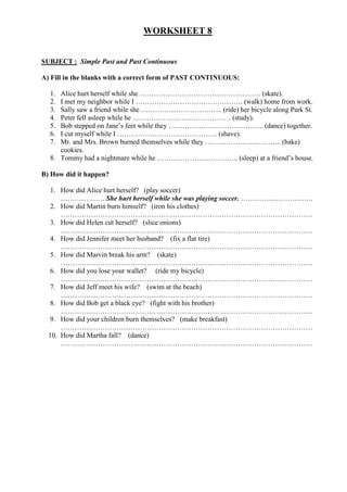 WORKSHEET 8


SUBJECT : Simple Past and Past Continuous

A) Fill in the blanks with a correct form of PAST CONTINUOUS:

  1. Alice hurt herself while she ……………………………………………. (skate).
  2. I met my neighbor while I ………………………………………. (walk) home from work.
  3. Sally saw a friend while she …………………………….. (ride) her bicycle along Park St.
  4. Peter fell asleep while he …………………………………… (study).
  5. Bob stepped on Jane’s feet while they ………………………………….. (dance) together.
  6. I cut myself while I ……………………………………. (shave).
  7. Mr. and Mrs. Brown burned themselves while they …………………………... (bake)
     cookies.
  8. Tommy had a nightmare while he …………………………….. (sleep) at a friend’s house.

B) How did it happen?

  1. How did Alice hurt herself? (play soccer)
      ………………. She hurt herself while she was playing soccer. ………………………….
   2. How did Martin burn himself? (iron his clothes)
      ………………………………………………………………………………………………
   3. How did Helen cut herself? (slice onions)
      ………………………………………………………………………………………………
   4. How did Jennifer meet her husband? (fix a flat tire)
      ………………………………………………………………………………………………
   5. How did Marvin break his arm? (skate)
      ………………………………………………………………………………………………
   6. How did you lose your wallet? (ride my bicycle)
      ………………………………………………………………………………………………
   7. How did Jeff meet his wife? (swim at the beach)
      ………………………………………………………………………………………………
   8. How did Bob get a black eye? (fight with his brother)
      ………………………………………………………………………………………………
   9. How did your children burn themselves? (make breakfast)
      ………………………………………………………………………………………………
  10. How did Martha fall? (dance)
      ………………………………………………………………………………………………
 