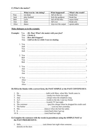 C) What’s the matter?

              What was he / she doing?            What happened?         What’s the result?
 Tina         ice-skate                           fall on the ice        break foot
 Jack         play football                       kick the goalpost      break leg
 Bob          cycle                               fall off the bike      injure hand
 Ann          skate                               fall over              break arm
 Alice        dance                               trip over the carpet   sprain ankle

Make dialogues as in the example:

Example: You        : Hi, Tina! What’s the matter with your foot?
         Tina       : I broke it.
         You        : How did it happen?
         Tina       : I fell on the ice while I was ice-skating.

         1. You : ………………………………………………………………………………?
            Jack : ……………………………………………………………………………….
            You : ………………………………………………………………………………?
            Jack : ………………………………………………………………………………

         2. You : ……………………………………………………………………………...?
            Bob : ………………………………………………………………………………
            You : ……………………………………………………………………………...?
            Bob : ………………………………………………………………………………

         3. You     :   …………………………………………………………………………….. ?
            Ann     :   ………………………………………………………………………………
            You     :   …………………………………………………………………………….. ?
            Ann     :   ………………………………………………………………………………

         4. You     :   …………………………………………………………………………….. ?
            Alice   :   ………………………………………………………………………………
            You     :   …………………………………………………………………………….. ?
            Alice   :   ……………………………………………………………………………….

D) Fill in the blanks with a correct form, the PAST SIMPLE or the PAST CONTINUOUS:

  1. He ………………………………….. (talk) with Mary, when Mrs. Smith came in.
  2. They ………………………………… (study) two hours last night.
  3. Jane …………………………………. (sleep) when the telephone rang.
  4. As I …………………………………. (walk) to the lab, I met my friend.
  5. We ………………………………….. (watch) TV last night.
  6. The customer ………………………… (pay) his cheque when he dropped his credit card.
  7. The barber …………………………………. (cut) my hair yesterday.
  8. She ………………………………. (dance) when she hurt her ankle.
  9. It …………………………………. (rain) hard when I got up.
  10. It …………………………………. (rain) hard last night.

E) Complete the sentences with the words in parentheses using the SIMPLE PAST or
   the PAST PROGRESSIVE:

  1. Sally …………………………… (eat) dinner last night when someone …………………..
     (knock) on the door.
 