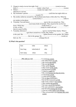 2. I began to study at seven last night. Fred …………………………… (come) at seven-
     thirty. I ……………………………… (study) when Fred ……………………….. (come).
  3. While I ………………………………. (study) last night, Fred ……………………………
     (drop by) to visit me.
  4. My roommate’s parents …………………………………. (call) him last night while we
     …………………………………….. (watch) TV.
  5. My mother called me around five. My husband came home a little after five. When he
     ……………………………….. (come) home, I ………………………………….. (talk) to
     my mother on the phone.
  6. Yesterday Tom and Janice ……………………… (go) to the zoo around one. They
     ………………………… (see) many kinds of animals. They stayed at the zoo for two
     hours. While they …………………………… (walk) home, it …………….…….. (begin)
     to rain, so they …………………………….. (stop) at a small café and ……………………
     (have) a cup of coffee.
  7. Yesterday afternoon I ………………………… (go) to visit the Parker family. When I
     …………………….. (get) there around two o’clock, Mrs. Parker ………………….. (be)
     in the yard. She ………………………………… (plant) flowers in her garden. Mr. Parker
     ……………………….. (be) in the garage. He ……………………………….. (work) on
     their car. He …………………………….. (change) the oil.

E) What’s the question?

                how             what              where

                how long        what kind of       who

                how many         when              why



  1. ……………..Who did you visit …………….? I visited my cousin.
  2. ……………………………………………….? We talked about my job.
  3. ……………………………………………….? She went to the beach.
  4. ……………………………………………….? She met her friend.
  5. ……………………………………………….? They spoke Russian.
  6. ……………………………………………….? They swam in the ocean.
  7. ……………………………………………….? He had dinner at 8:00.
  8. ……………………………………………….? I baked an apple pie.
  9. ……………………………………………….? She cried because her dog ran away.
  10. ……………………………………………….? I stayed for a week.
  11. ……………………………………………….? I came home by train.
  12. ……………………………………………….? He ate three hamburgers.
  13. ……………………………………………….? He left the restaurant at 9:00.
  14. ……………………………………………….? She wrote a letter to her mother.
  15. ……………………………………………….? They studied all morning.
  16. ……………………………………………….? We took a lot of photographs.
  17. ……………………………………………….? We sent a postcard to our teacher.
  18. ……………………………………………….? He fell asleep during the lecture.
  19. ……………………………………………….? I lost my wallet while I was skating.
  20. ……………………………………………….? They covered their eyes because they were
                                      scared.
 
