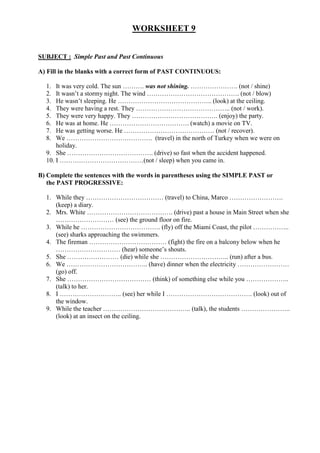 WORKSHEET 9


SUBJECT : Simple Past and Past Continuous

A) Fill in the blanks with a correct form of PAST CONTINUOUS:

  1.  It was very cold. The sun ………. was not shining. …………………. (not / shine)
  2.  It wasn’t a stormy night. The wind ……………………………………. (not / blow)
  3.  He wasn’t sleeping. He …………………………………….. (look) at the ceiling.
  4.  They were having a rest. They …………………………………….. (not / work).
  5.  They were very happy. They …………………………………. (enjoy) the party.
  6.  He was at home. He ………………………………. (watch) a movie on TV.
  7.  He was getting worse. He …………………………………… (not / recover).
  8.  We …………………………………. (travel) in the north of Turkey when we were on
      holiday.
  9. She …………………………………. (drive) so fast when the accident happened.
  10. I …………………………………(not / sleep) when you came in.

B) Complete the sentences with the words in parentheses using the SIMPLE PAST or
   the PAST PROGRESSIVE:

  1. While they ……………………………… (travel) to China, Marco …………………….
     (keep) a diary.
  2. Mrs. White …………………………………. (drive) past a house in Main Street when she
     ……………………… (see) the ground floor on fire.
  3. While he ………………………………. (fly) off the Miami Coast, the pilot ……………..
     (see) sharks approaching the swimmers.
  4. The fireman ……………………………… (fight) the fire on a balcony below when he
     ………………………… (hear) someone’s shouts.
  5. She …………………… (die) while she ………………………….. (run) after a bus.
  6. We ……………………………….. (have) dinner when the electricity ……………………
     (go) off.
  7. She ………………………………… (think) of something else while you ………………..
     (talk) to her.
  8. I ……………………….. (see) her while I …………………………………. (look) out of
     the window.
  9. While the teacher ………………………………….. (talk), the students …………………..
     (look) at an insect on the ceiling.
 