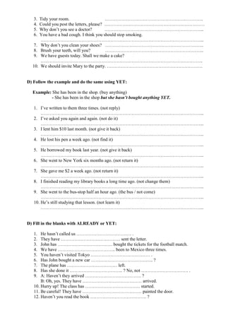 3. Tidy your room.                     ………………………………………………………..
   4. Could you post the letters, please? …………………………………………………………
   5. Why don’t you see a doctor?         ………………………………………………………...
   6. You have a bad cough. I think you should stop smoking.
      ……………………………………………………………………………………………...
   7. Why don’t you clean your shoes? ………………………………………………………..
   8. Brush your teeth, will you?         ………………………………………………………..
   9. We have guests today. Shall we make a cake?
      ……………………………………………………………………………………………..
  10. We should invite Mary to the party. ………………………………………………………


D) Follow the example and do the same using YET:

  Example: She has been in the shop. (buy anything)
           - She has been in the shop but she hasn’t bought anything YET.

   1. I’ve written to them three times. (not reply)
       ……………………………………………………………………………………………...
   2. I’ve asked you again and again. (not do it)
       ……………………………………………………………………………………………...
   3. I lent him $10 last month. (not give it back)
       ……………………………………………………………………………………………...
   4. He lost his pen a week ago. (not find it)
       ……………………………………………………………………………………………...
   5. He borrowed my book last year. (not give it back)
       ……………………………………………………………………………………………...
   6. She went to New York six months ago. (not return it)
       ……………………………………………………………………………………………...
   7. She gave me $2 a week ago. (not return it)
       ……………………………………………………………………………………………...
   8. I finished reading my library books a long time ago. (not change them)
       ……………………………………………………………………………………………...
   9. She went to the bus-stop half an hour ago. (the bus / not come)
       ……………………………………………………………………………………………...
   10. He’s still studying that lesson. (not learn it)
       ……………………………………………………………………………………………...


D) Fill in the blanks with ALREADY or YET:

   1.  He hasn’t called us ……………………………… .
   2.  They have ………………………………… sent the letter.
   3.  John has ……………………………… bought the tickets for the football match.
   4.  We have ……………………………….. been to Mexico three times.
   5.  You haven’t visited Tokyo ………………………………… .
   6.  Has John bought a new car ………………………………….. ?
   7.  The plane has …………………………… left.
   8.  Has she done it …………………………….. ? No, not …………………………. .
   9.  A: Haven’t they arrived ………………………………. ?
       B: Oh, yes. They have ………………………………… arrived.
   10. Hurry up! The class has ……………………………… started.
   11. Be careful! They have ………………………………… painted the door.
   12. Haven’t you read the book ………………………………. ?
 