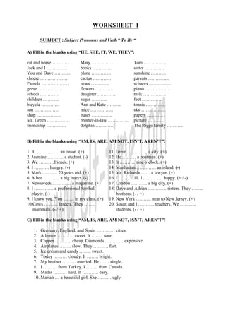 WORKSHEET 1

      SUBJECT : Subject Pronouns and Verb “ To Be “

A) Fill in the blanks using “HE, SHE, IT, WE, THEY”:

cat and horse…………          Mary……………                 Tom ……………
Jack and I …………..          books ………….               sister ………….
You and Dave ………..         plane ………….               sunshine ……….
cheese ………………              cactus …………               parents …………..
Pamela ………………              news ................     scissors ...................
geese …………….               flowers …………              piano …………….
school ………….               daughter …………             milk ……………
children ………..             sugar ………..               feet …………..
bicycle …………               Ann and Kate ……….         tennis ………….
son …………….                 mice ……………                sky …………….
shop …………….                buses …………..              papers …………
Mr. Green ……………            brother-in-law …………..     picture ………..
friendship ………….           dolphin …………              The Riggs family ………..


B) Fill in the blanks using “AM, IS, ARE, AM NOT, ISN’T, AREN’T”:

1. It ……………. an onion. (+)                11. Đzmir ………….. a city. (+)
2. Jasmine ……….. a student. (-)           12. He ……… a postman. (+)
3. We ……….friends. (+)                    13. It ………. nine o’clock. (+)
4. I ………. hungry. (-)                     14. Manhattan …………. an island. (-)
5. Mark ............. 20 years old. (+)   15. Mr. Richards …… a lawyer. (+)
6. A bee ……….. a big insect. (-)          16. I ………..ill. I …………. happy. (+ / -)
7. Newsweek ………… a magazine. (+)          17. London ……….. a big city. (+)
8. I …………. a professional football        18. Dave and Adrian ………… sisters. They ……..
   player. (-)                                brothers. (- / +)
9. I know you. You ……. in my class. (+)   19. New York ………. near to New Jersey. (+)
10.Cows ……… insects. They …….             20. Susan and I ……….. teachers. We ………..
    mammals. (- / +)                          students. (- / +)

C) Fill in the blanks using “AM, IS, ARE, AM NOT, ISN’T, AREN’T”:

   1. Germany, England, and Spain ………… cities.
   2. A lemon ……….. sweet. It …….. sour.
   3. Copper ……….. cheap. Diamonds ………… expensive.
   4. Airplanes …….. slow. They ………. fast.
   5. Ice cream and candy …….. sweet.
   6. Today ……… cloudy. It …….. bright.
   7. My brother ……… married. He …… single.
   8. I ……… from Turkey. I …….. from Canada.
   9. Maths ……… hard. It ……….. easy.
   10. Mariah … a beautiful girl. She ……… ugly.
 