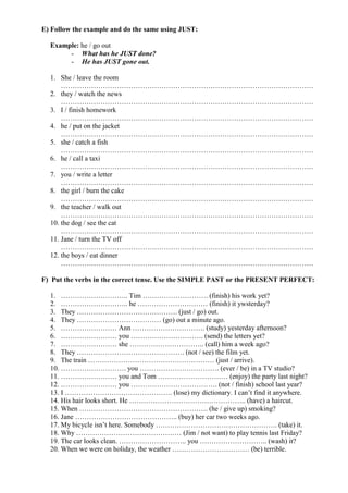 E) Follow the example and do the same using JUST:

  Example: he / go out
       - What has he JUST done?
       - He has JUST gone out.

  1. She / leave the room
      ………………………………………………………………………………………………
  2. they / watch the news
      ………………………………………………………………………………………………
  3. I / finish homework
      ………………………………………………………………………………………………
  4. he / put on the jacket
      ………………………………………………………………………………………………
  5. she / catch a fish
      ………………………………………………………………………………………………
  6. he / call a taxi
      ………………………………………………………………………………………………
  7. you / write a letter
      ………………………………………………………………………………………………
  8. the girl / burn the cake
      ………………………………………………………………………………………………
  9. the teacher / walk out
      ………………………………………………………………………………………………
  10. the dog / see the cat
      ………………………………………………………………………………………………
  11. Jane / turn the TV off
      ………………………………………………………………………………………………
  12. the boys / eat dinner
      ………………………………………………………………………………………………

F) Put the verbs in the correct tense. Use the SIMPLE PAST or the PRESENT PERFECT:

  1. ……………………….. Tim ………………………. (finish) his work yet?
  2. ……………………….. he ………………………… (finish) it ywsterday?
  3. They ……………………………………. (just / go) out.
  4. They ……………………………… (go) out a minute ago.
  5. …………………… Ann …………………………. (study) yesterday afternoon?
  6. …………………… you …………………………. (send) the letters yet?
  7. …………………… she ………………………….. (call) him a week ago?
  8. They ………………………………………. (not / see) the film yet.
  9. The train ……………………………………………… (just / arrive).
  10. ………………………. you ……………………………. (ever / be) in a TV studio?
  11. …………………… you and Tom ………………………… (enjoy) the party last night?
  12. …………………… you ………………………………. (not / finish) school last year?
  13. I ………………………………………. (lose) my dictionary. I can’t find it anywhere.
  14. His hair looks short. He ………………………………………….. (have) a haircut.
  15. When ………………………………………………. (he / give up) smoking?
  16. Jane …………………………………….. (buy) her car two weeks ago.
  17. My bicycle isn’t here. Somebody ……………………………………………. (take) it.
  18. Why ……………………………………… (Jim / not want) to play tennis last Friday?
  19. The car looks clean. ……………………….. you ……………………….. (wash) it?
  20. When we were on holiday, the weather …………………………… (be) terrible.
 