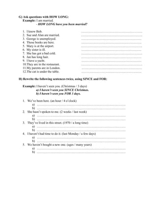 G) Ask questions with HOW LONG:
   Example: I am married.
            - HOW LONG have you been married?

  1. I know Bob.                             ………………………………………………….
  2. Sue and Alan are married.               ………………………………………………….
  3. George is unemployed.                   …………………………………………………
  4. Those books are here.                   …………………………………………………
  5. Mary is at the airport.                 ………………………………………………….
  6. My sister is ill.                       …………………………………………………
  7. She has got a bad cold.                 ………………………………………………….
  8. Jan has long hair.                      …………………………………………………
  9. I have a yacht.                         …………………………………………………
  10.They are in the restaurant.             ………………………………………………….
  11.My parents are in London.               …………………………………………………
  12.The cat is under the table.             …………………………………………………

H) Rewrite the following sentences twice, using SINCE and FOR:

  Example: I haven’t seen you. (Christmas / 3 days)
           a) I haven’t seen you SINCE Christmas.
           b) I haven’t seen you FOR 3 days.

  1. We’ve been here. (an hour / 4 o’clock)
         a) …………………………………………………………………………
         b) …………………………………………………………………………
  2. She hasn’t spoken to me. (2 weeks / last week)
         a) …………………………………………………………………………
         b) …………………………………………………………………………
  3. They’ve lived in this street. (1970 / a long time)
         a) …………………………………………………………………………
         b) …………………………………………………………………………
  4. I haven’t had time to do it. (last Monday / a few days)
         a) …………………………………………………………………………
         b) …………………………………………………………………………
  5. We haven’t bought a new one. (ages / many years)
         a) …………………………………………………………………………
         b) …………………………………………………………………………
 