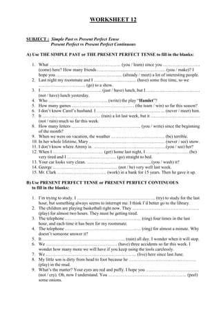 WORKSHEET 12


SUBJECT : Simple Past vs Present Perfect Tense
          Present Perfect vs Present Perfect Continuous

A) Use THE SIMPLE PAST or THE PRESENT PERFECT TENSE to fill in the blanks:

  1. What ………………………………………… (you / learn) since you …………………….
      (come) here? How many friends ………………………………………. (you / make)? I
      hope you ……………………………………... (already / meet) a lot of interesting people.
  2. Last night my roommate and I ……………………….. (have) some free time, so we
      ………………………….. (go) to a show.
  3. I ………………………………….. (just / have) lunch, but I ………………………………
      (not / have) lunch yesterday.
  4. Who …………………………………. (write) the play “Hamlet”?
  5. How many games …………………………………… (the team / win) so far this season?
  6. I don’t know Carol’s husband. I ………………………………………. (never / meet) him.
  7. It ………………………………… (rain) a lot last week, but it ……………………………
      (not / rain) much so far this week.
  8. How many letters ……………………………………….. (you / write) since the beginning
      of the month?
  9. When we were on vacation, the weather ……………………………… (be) terrible.
  10. In her whole lifetime, Mary …………………………………………… (never / see) snow.
  11. I don’t know where Ammy is. ………………………………………….(you / see) her?
  12. When I ……………………………. (get) home last night, I ……………………….. (be)
      very tired and I …………………………… (go) straight to bed.
  13. Your car looks very clean. ……………………………………. (you / wash) it?
  14. George …………………………………….. (not / be) very well last week.
  15. Mr. Clark …………………………… (work) in a bank for 15 years. Then he gave it up.

B) Use PRESENT PERFECT TENSE or PRESENT PERFECT CONTINUOUS
   to fill in the blanks:

  1. I’m trying to study. I …………………………………………….. (try) to study for the last
     hour, but something always seems to interrupt me. I think I’d better go to the library.
  2. The children are playing basketball right now. They ………………………………………
     (play) for almost two hours. They must be getting tired.
  3. The telephone …………………………………………… (ring) four times in the last
     hour, and each time it has been for my roommate.
  4. The telephone …………………………………………… (ring) for almost a minute. Why
     doesn’t someone answer it?
  5. It ……………………………………………….. (rain) all day. I wonder when it will stop.
  6. We ………………………………………… (have) three accidents so far this week. I
     wonder how many more we will have if you keep using the tools carelessly.
  7. We ……………………………………………………. (live) here since last June.
  8. My little son is dirty from head to foot because he ………………………………………
     (play) in the mud.
  9. What’s the matter? Your eyes are red and puffy. I hope you ………………………………
     (not / cry). Oh, now I understand. You …………………………………………….. (peel)
     some onions.
 