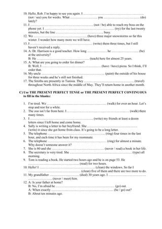 10. Hello, Rob. I’m happy to see you again. I ………………………………………………..
      (not / see) you for weeks. What ……………………. you …………………………… (do)
      lately?
  11. I …………………………………………………. (not / be) able to reach my boss on the
      phone yet. I ………………………………………………………. (try) for the last twenty
      minutes, but the line …………………………………….. busy.
  12. We …………………………………………. (have) three major snowstorms so far this
      winter. I wonder how many more we will have.
  13. I ………………………………………………… (write) them three times, but I still
      haven’t received a reply.
  14. A: Dr. Harrison is a good teacher. How long ……………… he ……………………. (be)
      at the university?
      B: He ………………………………………… (teach) here for almost 25 years.
  15. A: What are you going to order for dinner?
      B: Well, I ……………………………………………… (have / have) pizza. So I think, I’ll
      order that.
  16. My uncle …………………………………………………. (paint) the outside of his house
      for three weeks and he’s still not finished.
  17. The Smiths are presently in Tunisia. They ………………………………………. (travel)
      throughout North Africa since the middle of May. They’ll return home in another month.

C) Use THE PRESENT PERFECT TENSE or THE PRESENT PERFECT CONTINUOUS
   to fill in the blanks:

  1. I’m tired. We ………………………………………………. (walk) for over an hour. Let’s
      stop and rest for a while.
  2. The zoo isn’t far from here. I ………………………………………………… (walk) there
      many times.
  3. I …………………………………………………. (write) my friends at least a dozen
      letters since I left home and come home.
  4. Sally is writing a letter to her boyfriend. She ……………………………………….
      (write) it since she got home from class. It’s going to be a long letter.
  5. The telephone …………………………………………….. (ring) four times in the last
      hour, and each time it has been for my roommate.
  6. The telephone ……………………………………………… (ring) for almost a minute.
      Why doesn’t someone answer it?
  7. She is 80 and she ………………………………………… (never / read) a book in her life.
  8. The secretary is very tired. She ………………………………………………… (type) all
      morning.
  9. Tom is reading a book. He started two hours ago and he is on page 53. He
      ……………………………………….. (read) for two hours.
  10. Hello! I …………………………………………… (clean) the windows. So far I
      ………………………………………… (clean) five of them and there are two more to do.
  11. My grandfather ……………………… (died) 30 years ago. I ……………………………..
      …………………. (never / meet) him.
  12. A: Is your father at home?
      B: No, I’m afraid he ……………………………………………… (go) out.
      A: When exactly ………………………………………………… (he / go) out?
      B: About ten minutes ago.
 