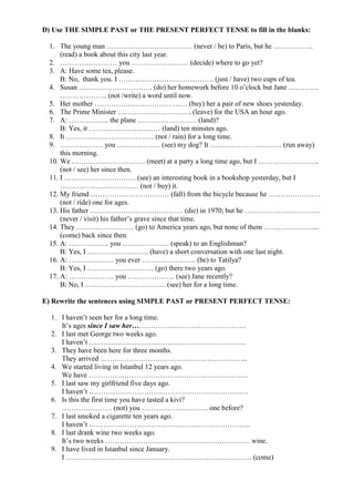 D) Use THE SIMPLE PAST or THE PRESENT PERFECT TENSE to fill in the blanks:

 1. The young man ……………………………… (never / be) to Paris, but he ……………..
     (read) a book about this city last year.
 2. …………………… you …………………… (decide) where to go yet?
 3. A: Have some tea, please.
     B: No, thank you. I …………………………………. (just / have) two cups of tea.
 4. Susan …………………………. (do) her homework before 10 o’clock but Jane ………….
     ……………….. (not /write) a word until now.
 5. Her mother ………………………………… (buy) her a pair of new shoes yesterday.
 6. The Prime Minister …………………………. (leave) for the USA an hour ago.
 7. A: …………….. the plane ……………………. (land)?
     B: Yes, it ………………………… (land) ten minutes ago.
 8. It ………………………………. (not / rain) for a long time.
 9. ……………… you ……………… (see) my dog? It ………………………… (run away)
     this morning.
 10. We …………………………. (meet) at a party a long time ago, but I ……………………..
     (not / see) her since then.
 11. I ………………………… (see) an interesting book in a bookshop yesterday, but I
     …………………………… (not / buy) it.
 12. My friend …………………………… (fall) from the bicycle because he ……………….…
     (not / ride) one for ages.
 13. His father ………………………………… (die) in 1970, but he …………………………..
     (never / visit) his father’s grave since that time.
 14. They …………………… (go) to America years ago, but none of them …………………...
     (come) back since then.
 15. A: …………….. you ……………….. (speak) to an Englishman?
     B: Yes, I …………………….. (have) a short conversation with one last night.
 16. A: ………………. you ever ………………….. (be) to Tatilya?
     B: Yes, I ………………………. (go) there two years ago.
 17. A: ………………. you ……………….. (see) Jane recently?
     B: No, I ……………………………. (see) her for a long time.

E) Rewrite the sentences using SIMPLE PAST or PRESENT PERFECT TENSE:

  1. I haven’t seen her for a long time.
     It’s ages since I saw her…………………………………………
  2. I last met George two weeks ago.
     I haven’t …………………………………………………………
  3. They have been here for three months.
     They arrived ……………………………………………………..
  4. We started living in Istanbul 12 years ago.
     We have ………………………………………………………….
  5. I last saw my girlfriend five days ago.
     I haven’t ………………………………………………………….
  6. Is this the first time you have tasted a kivi?
     ………………… (not) you ………………………. one before?
  7. I last smoked a cigarette ten years ago.
     I haven’t …………………………………………………………..
  8. I last drank wine two weeks ago.
     It’s two weeks ……………………………………………………. wine.
  9. I have lived in Istanbul since January.
     I …………………………………………………………………… (come)
 