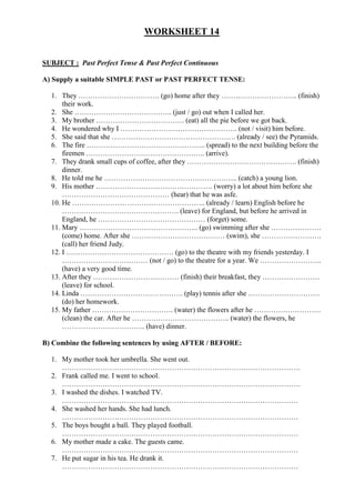 WORKSHEET 14


SUBJECT : Past Perfect Tense & Past Perfect Continuous

A) Supply a suitable SIMPLE PAST or PAST PERFECT TENSE:

  1. They ……………………………. (go) home after they ………………………….. (finish)
      their work.
  2. She ………………………………….. (just / go) out when I called her.
  3. My brother ………………………………. (eat) all the pie before we got back.
  4. He wondered why I …………………………………………. (not / visit) him before.
  5. She said that she ……………………………………………. (already / see) the Pyramids.
  6. The fire ………………………………………….. (spread) to the next building before the
      firemen ………………………………………….. (arrive).
  7. They drank small cups of coffee, after they ………………………………………. (finish)
      dinner.
  8. He told me he ……………………………………………….. (catch) a young lion.
  9. His mother …………………………………………. (worry) a lot about him before she
      ……………………………………… (hear) that he was asfe.
  10. He ……………………………………………….. (already / learn) English before he
      …………………………………………. (leave) for England, but before he arrived in
      England, he ……………………………………… (forget) some.
  11. Mary ………………………………………….. (go) swimming after she …………………
      (come) home. After she ………………………………… (swim), she …………………….
      (call) her friend Judy.
  12. I ……………………………………… (go) to the theatre with my friends yesterday. I
      ……………………………… (not / go) to the theatre for a year. We ……………………..
      (have) a very good time.
  13. After they ……………………………… (finish) their breakfast, they ……………………
      (leave) for school.
  14. Linda ……………………………………. (play) tennis after she …………………………
      (do) her homework.
  15. My father ……………………………. (water) the flowers after he ……………………….
      (clean) the car. After he ………………………………….. (water) the flowers, he
      …………………………….. (have) dinner.

B) Combine the following sentences by using AFTER / BEFORE:

  1. My mother took her umbrella. She went out.
     ……………………………………………………………………………………….
  2. Frank called me. I went to school.
     ……………………………………………………………………………………….
  3. I washed the dishes. I watched TV.
     ………………………………………………………………………………………
  4. She washed her hands. She had lunch.
     ………………………………………………………………………………………
  5. The boys bought a ball. They played football.
     ………………………………………………………………………………………
  6. My mother made a cake. The guests came.
     ………………………………………………………………………………………
  7. He put sugar in his tea. He drank it.
     ………………………………………………………………………………………
 