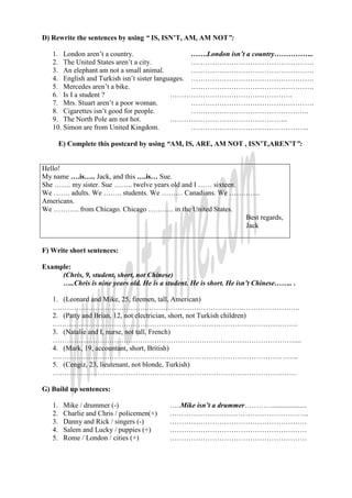 D) Rewrite the sentences by using “ IS, ISN’T, AM, AM NOT”:

   1. London aren’t a country.                    …….London isn’t a country……………..
   2. The United States aren’t a city.            …………………………………………….
   3. An elephant am not a small animal.          …………………………………………….
   4. English and Turkish isn’t sister languages. …………………………………………….
   5. Mercedes aren’t a bike.                     …………………………………………….
   6. Is I a student ?                      …………………………………………….
   7. Mrs. Stuart aren’t a poor woman.            …………………………………………….
   8. Cigarettes isn’t good for people.           …………………………………………..
   9. The North Pole am not hot.            …………………………………………..
   10. Simon are from United Kingdom.             …………………………………………..

        E) Complete this postcard by using “AM, IS, ARE, AM NOT , ISN’T,AREN’T”:


Hello!
My name ….is….. Jack, and this ….is… Sue.
She ……. my sister. Sue …….. twelve years old and I …… sixteen.
We ……. adults. We …….. students. We ……… Canadians. We ………….
Americans.
We ……….. from Chicago. Chicago ……….. in the United States.
                                                               Best regards,
                                                               Jack


F) Write short sentences:

Example:
     (Chris, 9, student, short, not Chinese)
     …..Chris is nine years old. He is a student. He is short. He isn’t Chinese…….. .

   1. (Leonard and Mike, 25, firemen, tall, American)
   ………………………………….………………………………………………………..
   2. (Patty and Brian, 12, not electrician, short, not Turkish children)
   …………………………………………………………………………………………..
   3. (Natalie and I, nurse, not tall, French)
   …………………………………………………………………………………………....
   4. (Mark, 19, accountant, short, British)
   …………………………………………………………………………………………..
   5. (Cengiz, 23, lieutenant, not blonde, Turkish)
   ………………………………………………………………………………………….

G) Build up sentences:

   1.    Mike / drummer (-)                 …..Mike isn’t a drummer…………...................
   2.    Charlie and Chris / policemen(+)   …………………………………………………..
   3.    Danny and Rick / singers (-)       ………………………………………………….
   4.    Salem and Lucky / puppies (+)      ………………………………………………….
   5.    Rome / London / cities (+)         ………………………………………………….
 