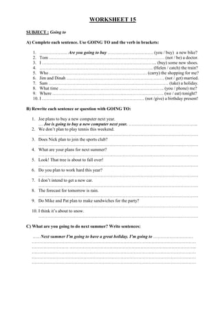 WORKSHEET 15

SUBJECT : Going to

A) Complete each sentence. Use GOING TO and the verb in brackets:

   1. ………………. Are you going to buy …………………………. (you / buy) a new bike?
   2. Tom …………………………………………………………………… (not / be) a doctor.
   3. I …………………………………………………………………... (buy) some new shoes.
   4. ………………………………………………………………….. (Helen / catch) the train?
   5. Who ………………………………………………………… (carry) the shopping for me?
   6. Jim and Dinah ………………………………………………………… (not / get) married.
   7. Sam ……………………………………………………………………… (take) a holiday.
   8. What time …………………………………………………………….. (you / phone) me?
   9. Where ………………………………………………………………… (we / eat) tonight?
   10. I …………………………………………………………… (not /give) a birthday present!

B) Rewrite each sentence or question with GOING TO:

  1. Joe plans to buy a new computer next year.
      … Joe is going to buy a new computer next year. ………………………………………..
  2. We don’t plan to play tennis this weekend.
      ………………………………………………………………………………………………
  3. Does Nick plan to join the sports club?
      ………………………………………………………………………………………………
  4. What are your plans for next summer?
      ………………………………………………………………………………………………
  5. Look! That tree is about to fall over!
      ………………………………………………………………………………………………
  6. Do you plan to work hard this year?
      ………………………………………………………………………………………………
  7. I don’t intend to get a new car.
      ………………………………………………………………………………………………
  8. The forecast for tomorrow is rain.
      ………………………………………………………………………………………………
  9. Do Mike and Pat plan to make sandwiches for the party?
      ………………………………………………………………………………………………
  10. I think it’s about to snow.
      ………………………………………………………………………………………………

C) What are you going to do next summer? Write sentences:

  .…. Next summer I’m going to have a great holiday. I’m going to ………………………
  …………………………………………………………………………………………………
  ……………………. …………………………………………………………………………..
  …………………………………………………………………………………………………
  …………………………………………………………………………………………………
  …………………………………………………………………………………………………
 