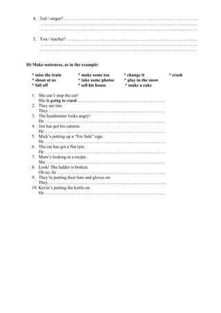 4. Ted / singer? ………………………………………………………………………………
      ……………………………………………………………………………………………
      ……………………………………………………………………………………………

   5. You / teacher? …………………………………………………………………………….
      …………………………………………………………………………………………….
      …………………………………………………………………………………………….


H) Make sentences, as in the example:

  * miss the train        * make some tea      * change it          * crash
  * shout at us           * take some photos   * play in the snow
  * fall off              * sell his house      * make a cake

  1. She can’t stop the car!
      She is going to crash …………………………………………………..
  2. They are late.
      They ……………………………………………………………………
  3. The headmaster looks angry!
      He ………………………………………………………………………
  4. Jim has got his camera.
      He ………………………………………………………………………
  5. Mick’s putting up a “For Sale” sign.
      He ………………………………………………………………………
  6. The car has got a flat tyre.
      He ………………………………………………………………………
  7. Mum’s looking at a recipe.
      She ……………………………………………………………………..
  8. Look! The ladder is broken.
      Oh no, he ……………………………………………………………….
  9. They’re putting their hats and gloves on.
      They …………………………………………………………………….
  10. Kevin’s putting the kettle on.
      He ………………………………………………………………………
 