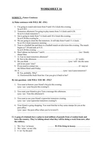 WORKSHEET 16


SUBJECT : Future Continous

A) Make sentences with WILL BE –ING:

  1. I’m going to watch television from 9 until 10 o’clock this evening.
      So at 9.30 I ……………………………………………………………………..
  2. Tomorrow afternoon I’m going to play tennis from 3 o’clock until 4.30.
      So at 4 o’clock tomorrow I ……………………………………………………..
  3. Jim is going to study from 7 o’clock until 10 o’clock this evening.
      So at 8.30 this evening he ………………………………………………………
  4. We are going to clean the flat tomorrow. It will take from 9 until 11 o’clock.
      So at 10 o’clock tomorrow morning ……………………………………………
  5. Tom is a football fan and there is a football match on television this evening. The match
      begins at 7.30 and ends at 9.15.
      So at 8.30 this evening …………………………………………………………
  6. Don’t phone me between 7 and 8. ………………………………………….. (we / finish)
      dinner then.
  7. A: Can we meet tomorrow afternoon?
      B: Not in the afternoon. ………………………………………………… (I / work).
  8. Do you think ………………………………………………….. (you / still / do) the same
      job in ten years’ time?
  9. If you need to contact me, ………………………………………………….. (I / stay) at
      the Hilton Hotel until Friday.
  10. A: ………………………………………………………. (you / see) Laura tomorrow?
      B: Yes, probably. Why?
      A: I borrowed this book from her. Can you give it back to her?

B) Ask questions with WILL YOU BE –ING?

  1. You want to borrow your friend’s bicycle this evening.
     (you / use / your bicycle this evening?)
     ………………………………………………………………………………….
  2. You want your friend to give Tom a message this afternoon.
     (you / see / Tom this afternoon?)
     ………………………………………………………………………………….
  3. You want to use your friend’s typewriter tomorrow evening.
     (you / use / your typewriter tomorrow evening?)
     ………………………………………………………………………………….
  4. Your friend is going shopping. You want him/her to buy some stamps for you at the
     post office.
     (you / pass / the post office when you’re in town?)
     ………………………………………………………………………………….

C) A gang of criminals have a plan to steal millions of pounds from a London bank and
   leave the country. They’re talking about what they will be doing a week from now, after
   the robbery.

  1. We / live / in luxury                 ……… We’ll be living in luxury. …………………
  2. We / relax / at our villa             ………………………………………………………
  3. I / sit / by the pool                 ………………………………………………………
 