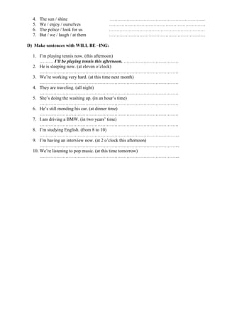 4.   The sun / shine              ……………………………………………………...
  5.   We / enjoy / ourselves       ………………………………………………………
  6.   The police / look for us     ………………………………………………………
  7.   But / we / laugh / at them   ………………………………………………………

D) Make sentences with WILL BE –ING:

  1. I’m playing tennis now. (this afternoon)
      ……… I’ll be playing tennis this afternoon. ………………………………
  2. He is sleeping now. (at eleven o’clock)
      ……………………………………………………………………………….
  3. We’re working very hard. (at this time next month)
      ……………………………………………………………………………….
  4. They are traveling. (all night)
      ……………………………………………………………………………….
  5. She’s doing the washing up. (in an hour’s time)
      ……………………………………………………………………………….
  6. He’s still mending his car. (at dinner time)
      ……………………………………………………………………………….
  7. I am driving a BMW. (in two years’ time)
      ……………………………………………………………………………….
  8. I’m studying English. (from 8 to 10)
      ………………………………………………………………………………..
  9. I’m having an interview now. (at 2 o’clock this afternoon)
      ………………………………………………………………………………..
  10. We’re listening to pop music. (at this time tomorrow)
      ………………………………………………………………………………..
 