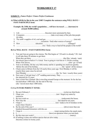 WORKSHEET 17


SUBJECT : Future Perfect / Future Perfect Continuous

A) What will life be like in the year 2100? Complete the sentences using WILL HAVE +
   PAST PARTICIPLE form:

   Example: By 2100, the world’s population…. will have increased …… (increase) to
            around 30.000 million.

   1. Life ………………………………….. (become) more automated by then.
   2. Computers …………………………………… (take over) many of the jobs that people
      do today.
   3. The earth’s supplies of oil, coal and gas ……………………………………… (run out).
   4. …………………………………. (scientists / find) other sources of energy?
   5. How …………………… education ………………………………….. (change)?
   6. …………………………………… (we / find) a way to feed all the people in the world?

B) Use WILL HAVE + PAST PARTICIPLE form:

  1. Tom and Ann are going to the cinema. The film begins at 7.30 and it is already 7.20. And
     it will take them 20 minutes to get there.
     When they get there, …………………………………………… (the film / already / start)
  2. Jim always goes to bed at 11 o’clock. Tom is going to visit him at 11.30 this evening.
     When Tom arrives, …………………………………………………….. (Jim / go / to bed)
  3. Tom is on holiday. He has very little money and he is spending too much too quickly.
      Before the end of his holiday, ……………………………….. (he / spend / all his money)
  5. Chuck came to Britain from the US nearly three years ago. Next Monday it will be
     exactly three years since he arrived.
     Next Monday ………………………………………… (he / be / here / exactly three years)
  6. Next year is Ted and Amy’s 25th wedding anniversary. They ……………………………..
     (be married) for 25 years.
  7. Jane is from New Zealand. She is traveling around Europe at the moment. So far she has
     traveled about 1.000 miles. By the end of the trip, ………………………………………..
     (she / travel) more than 3.000 miles.

C) Use FUTURE PERFECT TENSE:

  1. By next February I ……………………………………………… (write) my third book.
  2. I hope you ……………………………………………. (not / forget) my name by
      tomorrow.
  3. By next week we …………………………………………….. (redecorate) the house.
  4. Next July she …………………………………………… (be) dead for ten years.
  5. I hope I ……………………………………………… (not / make) a lot of mistakes in this
      exam when I finish it.
  6. By the end of this year I ………………………………………… (drive) more than one
      hundred thousand kilometers with this car.
  7. I hope it ……………………………………………. (stop) raining before the match starts.
  8. I ……………………………………………. (have) an operation when you turn back.
  9. By this time next week I …………………………………………………. (marry).
  10. If nothing is done one million species that are alive today …………………………………
      (become) extinct in twenty years.
 
